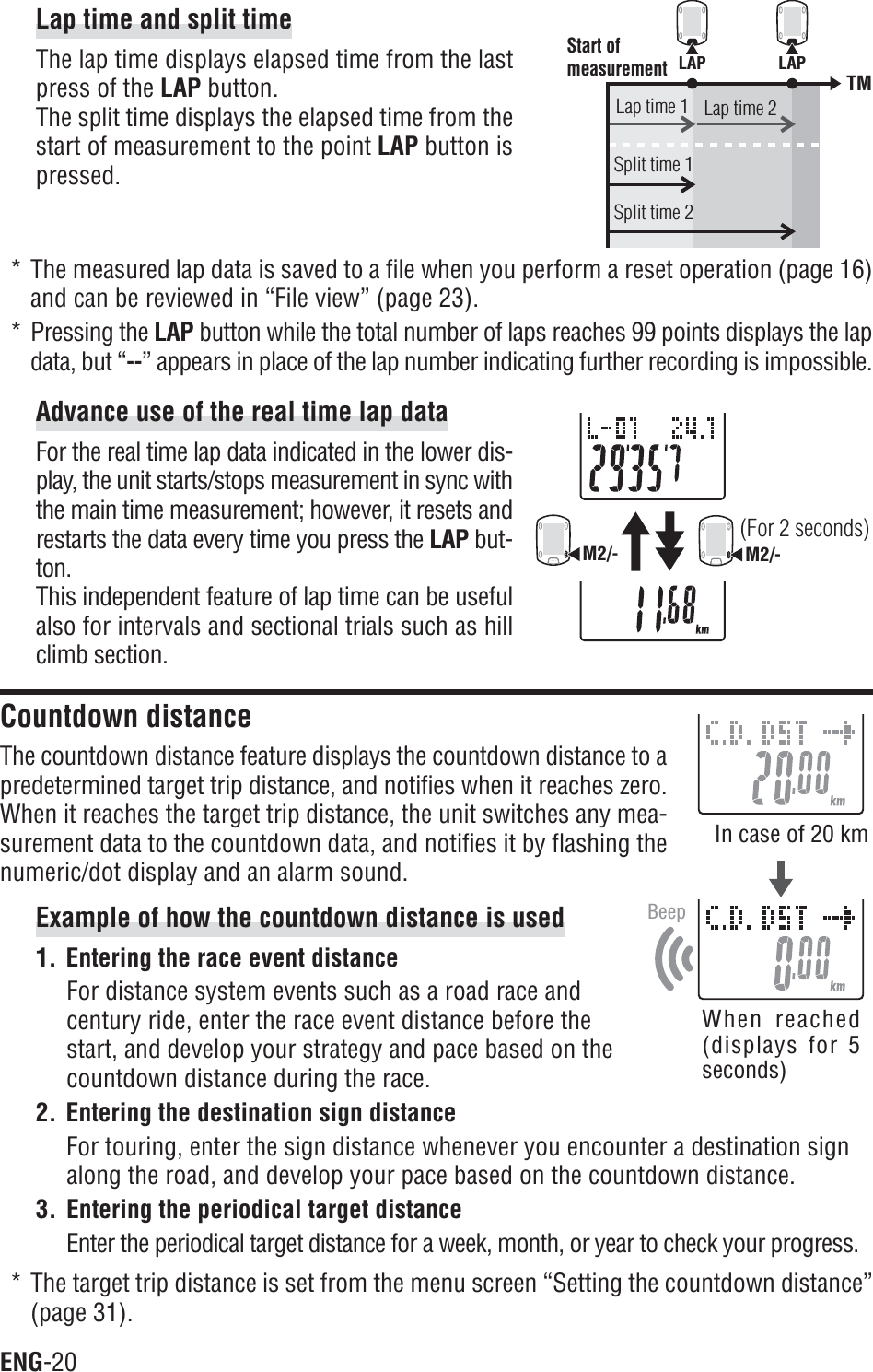 ENG-20LAP LAPTMStart of measurementLap time 1Split time 1Split time 2Lap time 2BeepM2/-M2/-(For 2 seconds)Lap time and split timeThe lap time displays elapsed time from the lastpress of the LAP button.The split time displays the elapsed time from thestart of measurement to the point LAP button ispressed.* The measured lap data is saved to a file when you perform a reset operation (page 16)and can be reviewed in “File view” (page 23).* Pressing the LAP button while the total number of laps reaches 99 points displays the lapdata, but “--” appears in place of the lap number indicating further recording is impossible.Advance use of the real time lap dataFor the real time lap data indicated in the lower dis-play, the unit starts/stops measurement in sync withthe main time measurement; however, it resets andrestarts the data every time you press the LAP but-ton.This independent feature of lap time can be usefulalso for intervals and sectional trials such as hillclimb section.Countdown distanceThe countdown distance feature displays the countdown distance to apredetermined target trip distance, and notifies when it reaches zero.When it reaches the target trip distance, the unit switches any mea-surement data to the countdown data, and notifies it by flashing thenumeric/dot display and an alarm sound.Example of how the countdown distance is used1. Entering the race event distanceFor distance system events such as a road race andcentury ride, enter the race event distance before thestart, and develop your strategy and pace based on thecountdown distance during the race.2. Entering the destination sign distanceFor touring, enter the sign distance whenever you encounter a destination signalong the road, and develop your pace based on the countdown distance.3. Entering the periodical target distanceEnter the periodical target distance for a week, month, or year to check your progress.* The target trip distance is set from the menu screen “Setting the countdown distance”(page 31).In case of 20 kmWhen reached(displays for 5seconds)