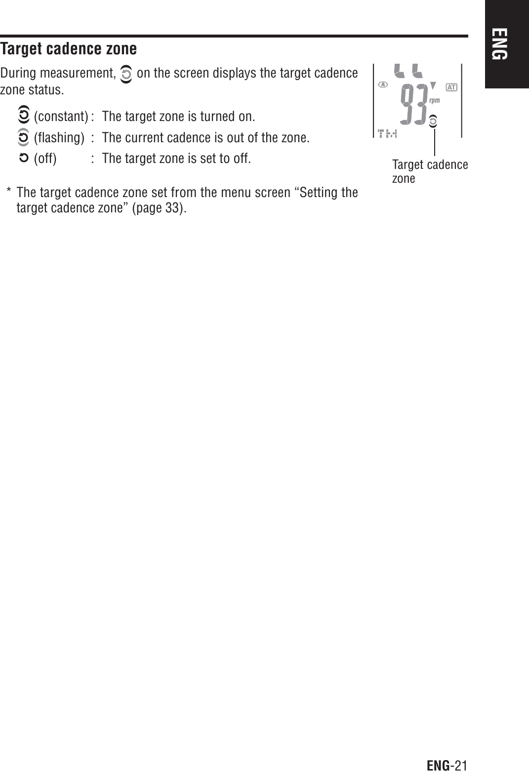 ENG-21ENGTarget cadence zoneDuring measurement,   on the screen displays the target cadencezone status. (constant) : The target zone is turned on. (flashing) : The current cadence is out of the zone. (off) : The target zone is set to off.* The target cadence zone set from the menu screen “Setting thetarget cadence zone” (page 33).Target cadencezone