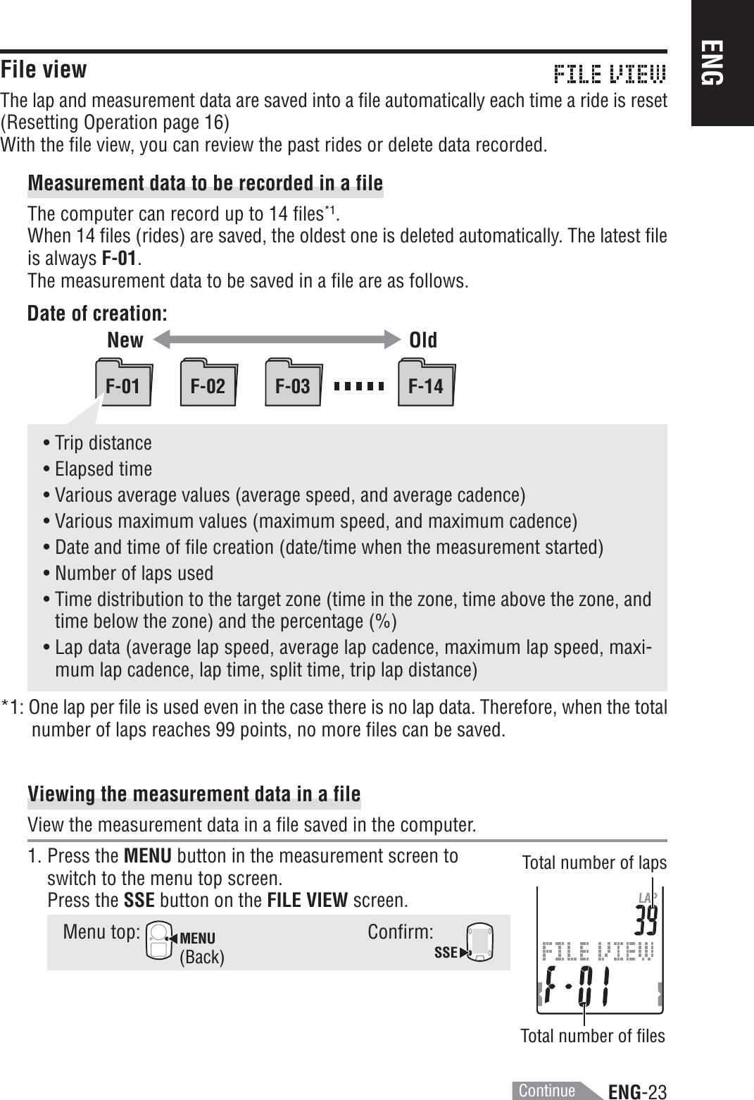 ENG-23ENGF-01 F-02 F-03 F-14• Trip distance• Elapsed time• Various average values (average speed, and average cadence)• Various maximum values (maximum speed, and maximum cadence)• Date and time of file creation (date/time when the measurement started)• Number of laps used• Time distribution to the target zone (time in the zone, time above the zone, andtime below the zone) and the percentage (%)• Lap data (average lap speed, average lap cadence, maximum lap speed, maxi-mum lap cadence, lap time, split time, trip lap distance)*1: One lap per file is used even in the case there is no lap data. Therefore, when the totalnumber of laps reaches 99 points, no more files can be saved.Viewing the measurement data in a fileView the measurement data in a file saved in the computer.1. Press the MENU button in the measurement screen toswitch to the menu top screen.Press the SSE button on the FILE VIEW screen.Menu top: MENUConfirm:SSEFile viewThe lap and measurement data are saved into a file automatically each time a ride is reset(Resetting Operation page 16)With the file view, you can review the past rides or delete data recorded.Measurement data to be recorded in a fileThe computer can record up to 14 files*1.When 14 files (rides) are saved, the oldest one is deleted automatically. The latest fileis always F-01.The measurement data to be saved in a file are as follows.Date of creation:OldTotal number of lapsTotal number of files(Back)NewContinue