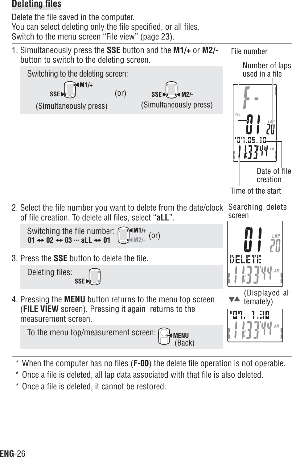 ENG-262. Select the file number you want to delete from the date/clockof file creation. To delete all files, select “aLL”.Switching the file number: M1/+M2/-3. Press the SSE button to delete the file.Deleting files: SSE4. Pressing the MENU button returns to the menu top screen(FILE VIEW screen). Pressing it again  returns to themeasurement screen.To the menu top/measurement screen: MENU* When the computer has no files (F-00) the delete file operation is not operable.* Once a file is deleted, all lap data associated with that file is also deleted.* Once a file is deleted, it cannot be restored.Deleting filesDelete the file saved in the computer.You can select deleting only the file specified, or all files.Switch to the menu screen “File view” (page 23).1. Simultaneously press the SSE button and the M1/+ or M2/-button to switch to the deleting screen.Switching to the deleting screen:M1/+SSESSE M2/-(Simultaneously press) (Simultaneously press)(or)(Displayed al-ternately)(or)01 CCCCC 02 CCCCC 03 uuuuuuuuuuuuuuu aLL CCCCC 01Searching deletescreen(Back)Time of the startFile numberNumber of lapsused in a fileDate of filecreation