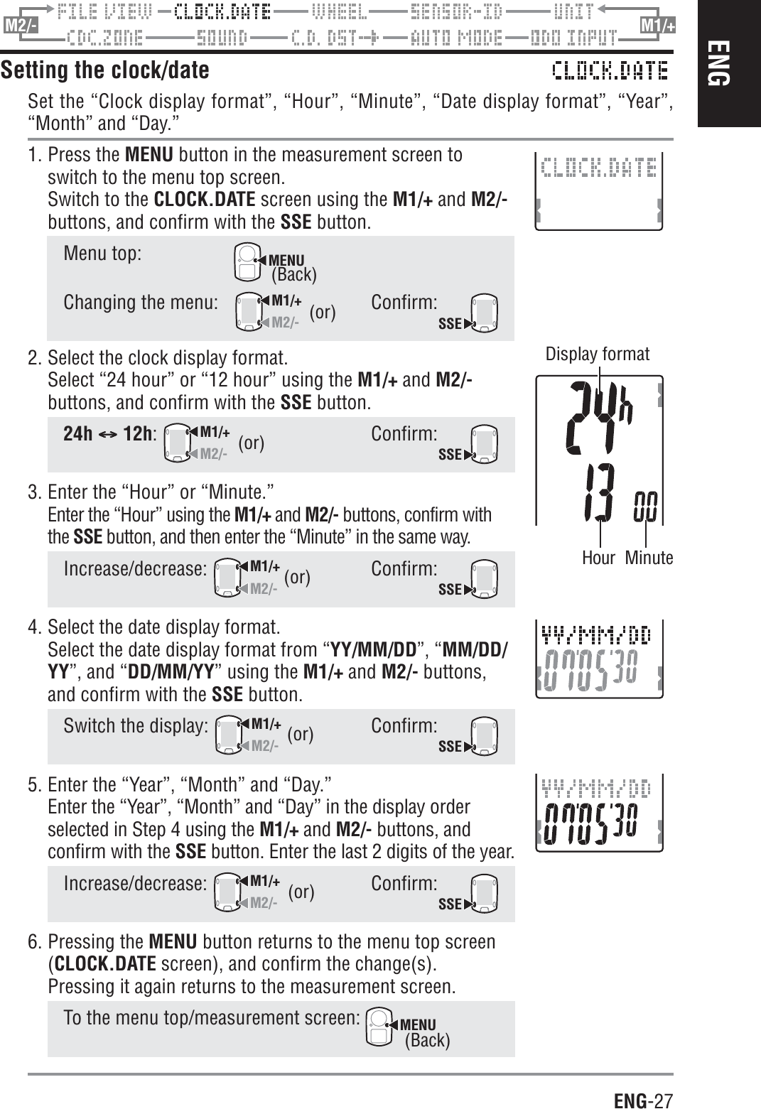 ENG-27ENGM2/- M1/+Setting the clock/dateSet the “Clock display format”, “Hour”, “Minute”, “Date display format”, “Year”,“Month” and “Day.”1. Press the MENU button in the measurement screen toswitch to the menu top screen.Switch to the CLOCK.DATE screen using the M1/+ and M2/-buttons, and confirm with the SSE button.Menu top:MENUChanging the menu:M1/+M2/-Confirm:SSE2. Select the clock display format.Select “24 hour” or “12 hour” using the M1/+ and M2/-buttons, and confirm with the SSE button.24h CCCCC 12h:M1/+M2/-Confirm:SSE3. Enter the “Hour” or “Minute.”Enter the “Hour” using the M1/+ and M2/- buttons, confirm withthe SSE button, and then enter the “Minute” in the same way.Increase/decrease:M1/+M2/-Confirm:SSE4. Select the date display format.Select the date display format from “YY/MM/DD”, “MM/DD/YY”, and “DD/MM/YY” using the M1/+ and M2/- buttons,and confirm with the SSE button.Switch the display: M1/+M2/-Confirm:SSE5. Enter the “Year”, “Month” and “Day.”Enter the “Year”, “Month” and “Day” in the display orderselected in Step 4 using the M1/+ and M2/- buttons, andconfirm with the SSE button. Enter the last 2 digits of the year.Increase/decrease:M1/+M2/-Confirm:SSE6. Pressing the MENU button returns to the menu top screen(CLOCK.DATE screen), and confirm the change(s).Pressing it again returns to the measurement screen.To the menu top/measurement screen: MENU(or)(or)(or)(or)Hour Minute(or)Display format(Back)(Back)
