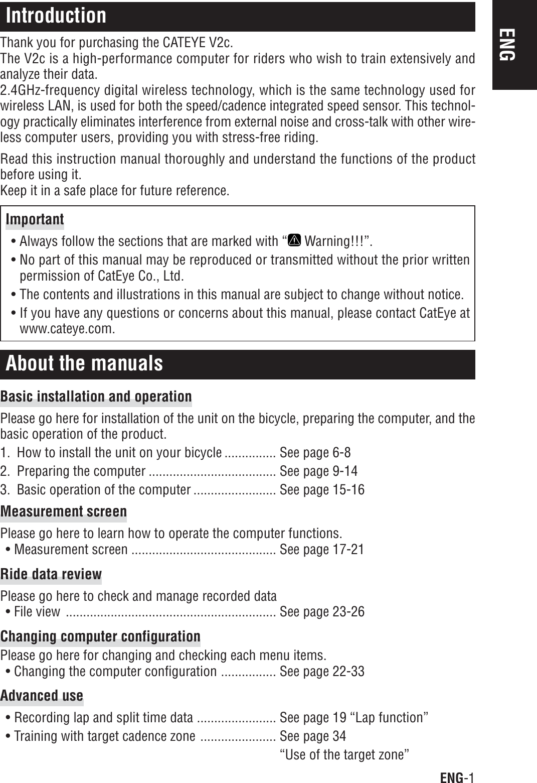 ENG-1ENGIntroductionThank you for purchasing the CATEYE V2c.The V2c is a high-performance computer for riders who wish to train extensively andanalyze their data.2.4GHz-frequency digital wireless technology, which is the same technology used forwireless LAN, is used for both the speed/cadence integrated speed sensor. This technol-ogy practically eliminates interference from external noise and cross-talk with other wire-less computer users, providing you with stress-free riding.Read this instruction manual thoroughly and understand the functions of the productbefore using it.Keep it in a safe place for future reference.About the manualsBasic installation and operationPlease go here for installation of the unit on the bicycle, preparing the computer, and thebasic operation of the product.1. How to install the unit on your bicycle ............... See page 6-82. Preparing the computer ..................................... See page 9-143. Basic operation of the computer ........................ See page 15-16Measurement screenPlease go here to learn how to operate the computer functions.• Measurement screen .......................................... See page 17-21Ride data reviewPlease go here to check and manage recorded data• File view ............................................................. See page 23-26Changing computer configurationPlease go here for changing and checking each menu items.• Changing the computer configuration ................ See page 22-33Advanced use• Recording lap and split time data ....................... See page 19 “Lap function”• Training with target cadence zone ...................... See page 34“Use of the target zone”Important• Always follow the sections that are marked with “  Warning!!!”.• No part of this manual may be reproduced or transmitted without the prior writtenpermission of CatEye Co., Ltd.• The contents and illustrations in this manual are subject to change without notice.• If you have any questions or concerns about this manual, please contact CatEye atwww.cateye.com.