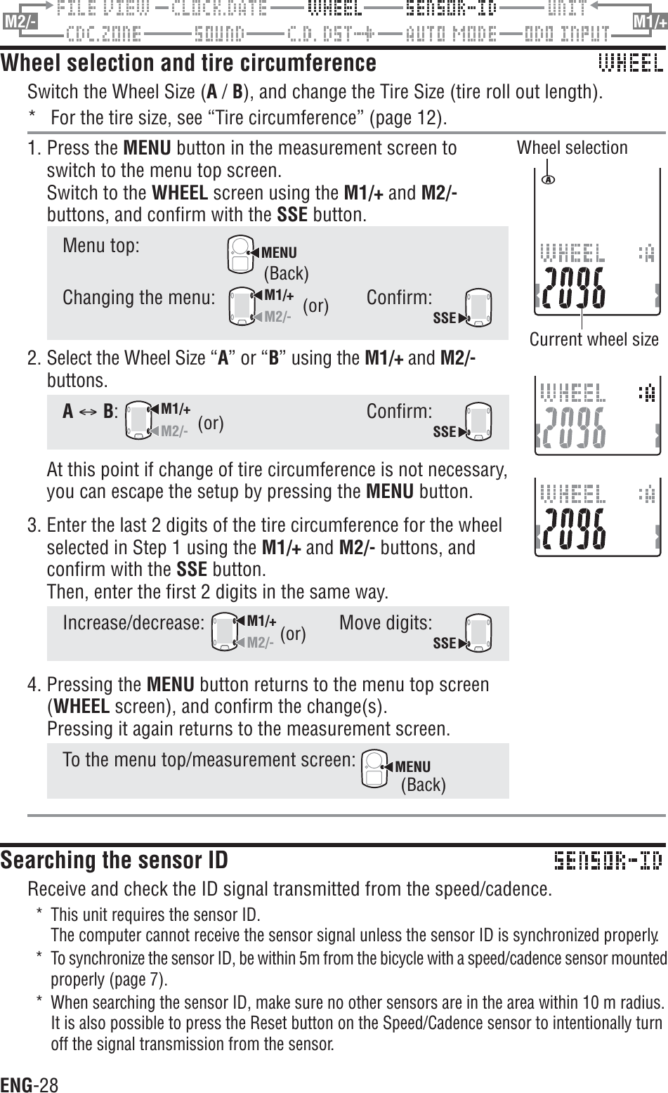 ENG-28M2/- M1/+Wheel selection and tire circumferenceSwitch the Wheel Size (A / B), and change the Tire Size (tire roll out length).* For the tire size, see “Tire circumference” (page 12).1. Press the MENU button in the measurement screen toswitch to the menu top screen.Switch to the WHEEL screen using the M1/+ and M2/-buttons, and confirm with the SSE button.Menu top:MENUChanging the menu:M1/+M2/-Confirm:SSE2. Select the Wheel Size “A” or “B” using the M1/+ and M2/-buttons.AC B:M1/+M2/-Confirm:SSEAt this point if change of tire circumference is not necessary,you can escape the setup by pressing the MENU button.3. Enter the last 2 digits of the tire circumference for the wheelselected in Step 1 using the M1/+ and M2/- buttons, andconfirm with the SSE button.Then, enter the first 2 digits in the same way.Increase/decrease:M1/+M2/-Move digits:SSE4. Pressing the MENU button returns to the menu top screen(WHEEL screen), and confirm the change(s).Pressing it again returns to the measurement screen.To the menu top/measurement screen: MENUSearching the sensor IDReceive and check the ID signal transmitted from the speed/cadence.* This unit requires the sensor ID.The computer cannot receive the sensor signal unless the sensor ID is synchronized properly.* To synchronize the sensor ID, be within 5m from the bicycle with a speed/cadence sensor mountedproperly (page 7).* When searching the sensor ID, make sure no other sensors are in the area within 10 m radius.It is also possible to press the Reset button on the Speed/Cadence sensor to intentionally turnoff the signal transmission from the sensor.(or)Wheel selectionCurrent wheel size(or)(or)(Back)(Back)