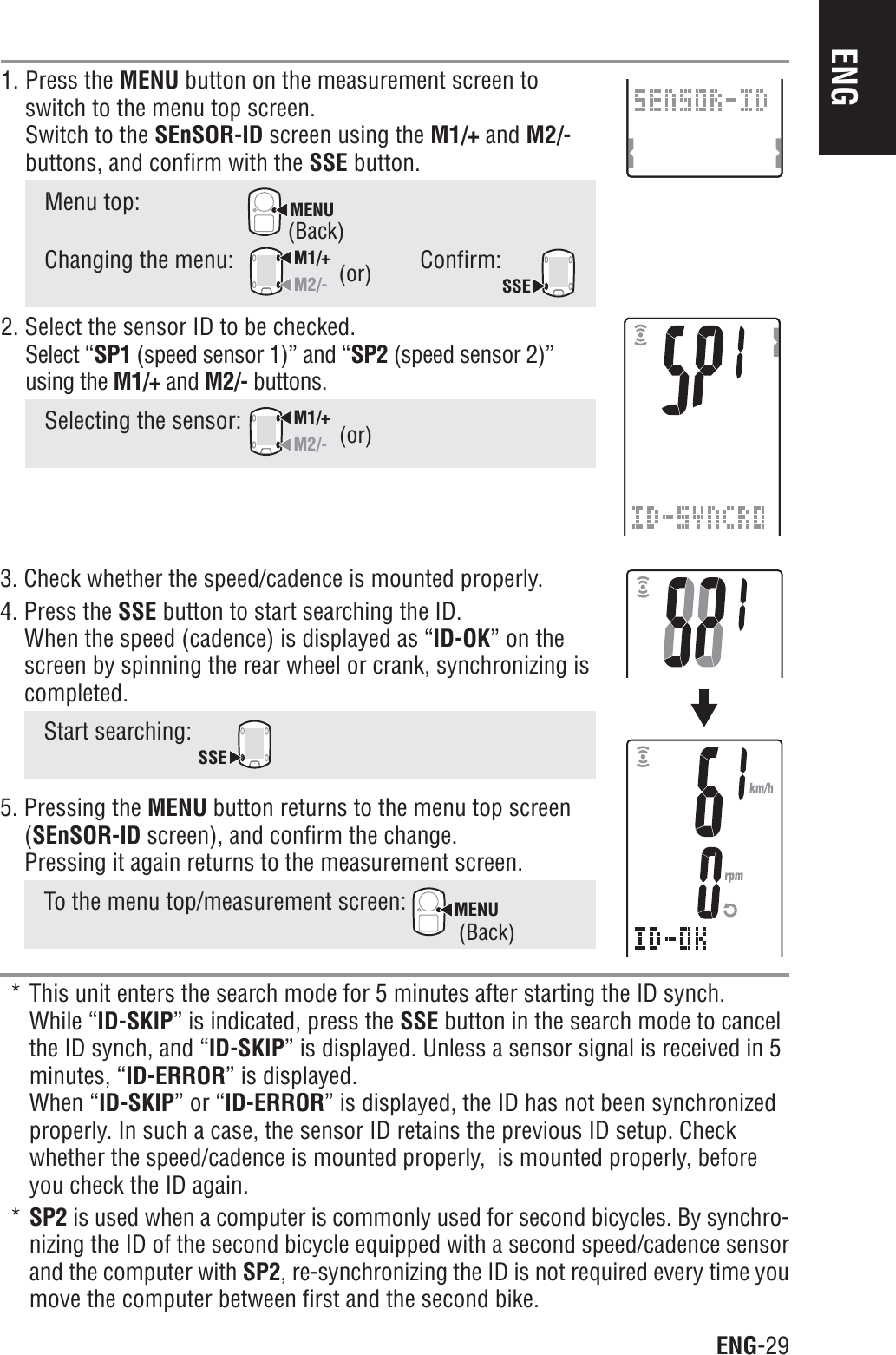 ENG-29ENG1. Press the MENU button on the measurement screen toswitch to the menu top screen.Switch to the SEnSOR-ID screen using the M1/+ and M2/-buttons, and confirm with the SSE button.Menu top:MENUChanging the menu:M1/+M2/-Confirm:SSE2. Select the sensor ID to be checked.Select “SP1 (speed sensor 1)” and “SP2 (speed sensor 2)”using the M1/+ and M2/- buttons.Selecting the sensor: M1/+M2/-3. Check whether the speed/cadence is mounted properly.4. Press the SSE button to start searching the ID.When the speed (cadence) is displayed as “ID-OK” on thescreen by spinning the rear wheel or crank, synchronizing iscompleted.Start searching: SSE5. Pressing the MENU button returns to the menu top screen(SEnSOR-ID screen), and confirm the change.Pressing it again returns to the measurement screen.To the menu top/measurement screen: MENU* This unit enters the search mode for 5 minutes after starting the ID synch.While “ID-SKIP” is indicated, press the SSE button in the search mode to cancelthe ID synch, and “ID-SKIP” is displayed. Unless a sensor signal is received in 5minutes, “ID-ERROR” is displayed.When “ID-SKIP” or “ID-ERROR” is displayed, the ID has not been synchronizedproperly. In such a case, the sensor ID retains the previous ID setup. Checkwhether the speed/cadence is mounted properly,  is mounted properly, beforeyou check the ID again.*SP2 is used when a computer is commonly used for second bicycles. By synchro-nizing the ID of the second bicycle equipped with a second speed/cadence sensorand the computer with SP2, re-synchronizing the ID is not required every time youmove the computer between first and the second bike.(or)(or)(Back)(Back)