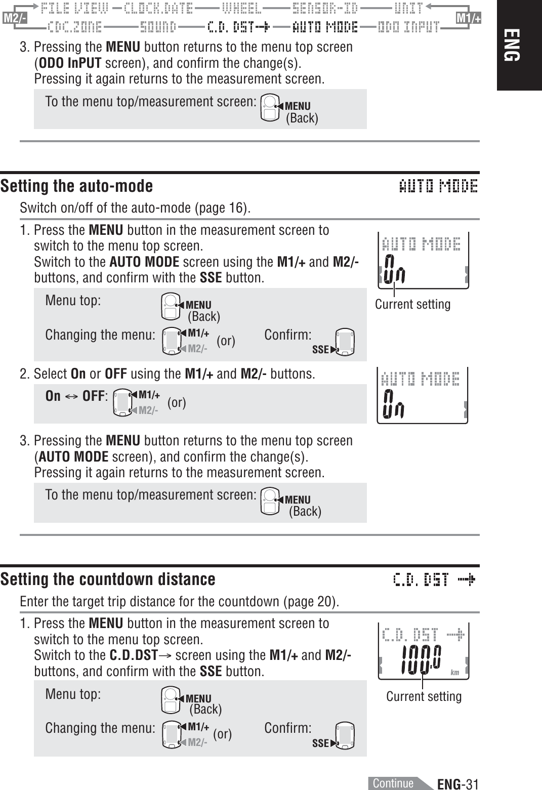 ENG-31ENGM2/- M1/+3. Pressing the MENU button returns to the menu top screen(ODO InPUT screen), and confirm the change(s).Pressing it again returns to the measurement screen.To the menu top/measurement screen: MENUSetting the auto-modeSwitch on/off of the auto-mode (page 16).1. Press the MENU button in the measurement screen toswitch to the menu top screen.Switch to the AUTO MODE screen using the M1/+ and M2/-buttons, and confirm with the SSE button.Menu top:MENUChanging the menu:M1/+M2/-Confirm:SSE2. Select On or OFF using the M1/+ and M2/- buttons.On C OFF:M1/+M2/-3. Pressing the MENU button returns to the menu top screen(AUTO MODE screen), and confirm the change(s).Pressing it again returns to the measurement screen.To the menu top/measurement screen: MENUSetting the countdown distanceEnter the target trip distance for the countdown (page 20).1. Press the MENU button in the measurement screen toswitch to the menu top screen.Switch to the C.D.DSTA screen using the M1/+ and M2/-buttons, and confirm with the SSE button.Menu top:MENUChanging the menu:M1/+M2/-Confirm:SSE(or)(or)Current settingCurrent setting(or)(Back)(Back)(Back)(Back)Continue