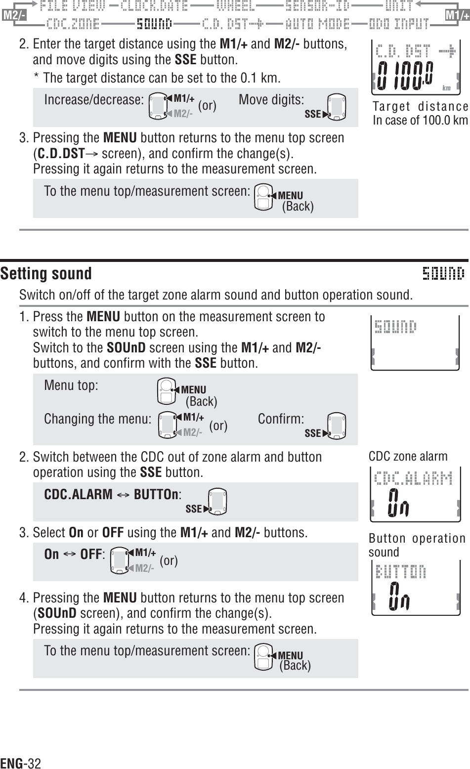 ENG-32M2/- M1/+2. Enter the target distance using the M1/+ and M2/- buttons,and move digits using the SSE button.* The target distance can be set to the 0.1 km.Increase/decrease:M1/+M2/-Move digits:SSE3. Pressing the MENU button returns to the menu top screen(C.D.DSTA screen), and confirm the change(s).Pressing it again returns to the measurement screen.To the menu top/measurement screen: MENUSetting soundSwitch on/off of the target zone alarm sound and button operation sound.1. Press the MENU button on the measurement screen toswitch to the menu top screen.Switch to the SOUnD screen using the M1/+ and M2/-buttons, and confirm with the SSE button.Menu top:MENUChanging the menu:M1/+M2/-Confirm:SSE2. Switch between the CDC out of zone alarm and buttonoperation using the SSE button.CDC.ALARM CBUTTOn:SSE3. Select On or OFF using the M1/+ and M2/- buttons.On COFF:M1/+M2/-4. Pressing the MENU button returns to the menu top screen(SOUnD screen), and confirm the change(s).Pressing it again returns to the measurement screen.To the menu top/measurement screen: MENU(or) Target distanceIn case of 100.0 km(or)(Back)(or)(Back)CDC zone alarmButton operationsound(Back)
