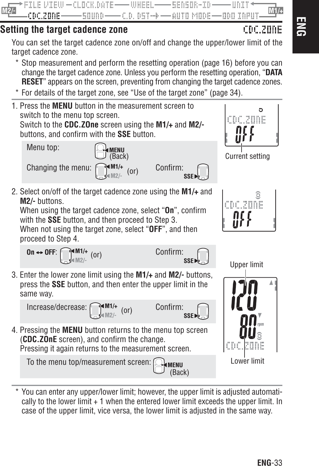 ENG-33ENGM2/- M1/+Setting the target cadence zoneYou can set the target cadence zone on/off and change the upper/lower limit of thetarget cadence zone.* Stop measurement and perform the resetting operation (page 16) before you canchange the target cadence zone. Unless you perform the resetting operation, “DATARESET” appears on the screen, preventing from changing the target cadence zones.* For details of the target zone, see “Use of the target zone” (page 34).1. Press the MENU button in the measurement screen toswitch to the menu top screen.Switch to the CDC.ZOne screen using the M1/+ and M2/-buttons, and confirm with the SSE button.Menu top:MENUChanging the menu:M1/+M2/-Confirm:SSE2. Select on/off of the target cadence zone using the M1/+ andM2/- buttons.When using the target cadence zone, select “On”, confirmwith the SSE button, and then proceed to Step 3.When not using the target zone, select “OFF”, and thenproceed to Step 4.On CCCCC OFF:M1/+M2/-Confirm:SSE3. Enter the lower zone limit using the M1/+ and M2/- buttons,press the SSE button, and then enter the upper limit in thesame way.Increase/decrease:M1/+M2/-Confirm:SSE4. Pressing the MENU button returns to the menu top screen(CDC.ZOnE screen), and confirm the change.Pressing it again returns to the measurement screen.To the menu top/measurement screen: MENU* You can enter any upper/lower limit; however, the upper limit is adjusted automati-cally to the lower limit + 1 when the entered lower limit exceeds the upper limit. Incase of the upper limit, vice versa, the lower limit is adjusted in the same way.(or)(or)(or)(Back)(Back)Current settingUpper limitLower limit