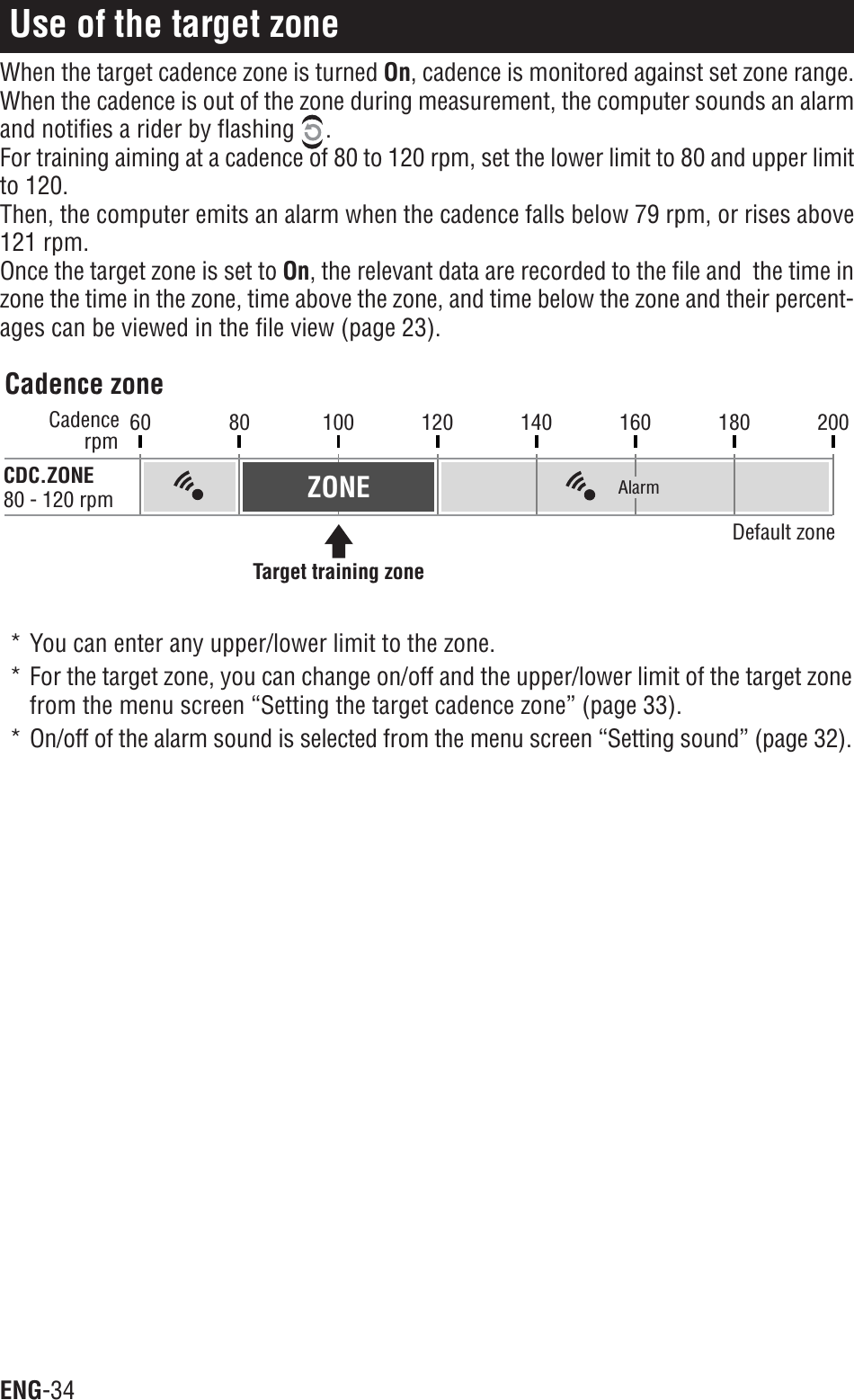 ENG-3460 80 100 120 140 160 180 200rpmCadenceCDC.ZONE80 - 120 rpmCadence zoneDefault zoneTarget training zoneAlarmZONEUse of the target zoneWhen the target cadence zone is turned On, cadence is monitored against set zone range.When the cadence is out of the zone during measurement, the computer sounds an alarmand notifies a rider by flashing  .For training aiming at a cadence of 80 to 120 rpm, set the lower limit to 80 and upper limitto 120.Then, the computer emits an alarm when the cadence falls below 79 rpm, or rises above121 rpm.Once the target zone is set to On, the relevant data are recorded to the file and  the time inzone the time in the zone, time above the zone, and time below the zone and their percent-ages can be viewed in the file view (page 23).* You can enter any upper/lower limit to the zone.* For the target zone, you can change on/off and the upper/lower limit of the target zonefrom the menu screen “Setting the target cadence zone” (page 33).* On/off of the alarm sound is selected from the menu screen “Setting sound” (page 32).