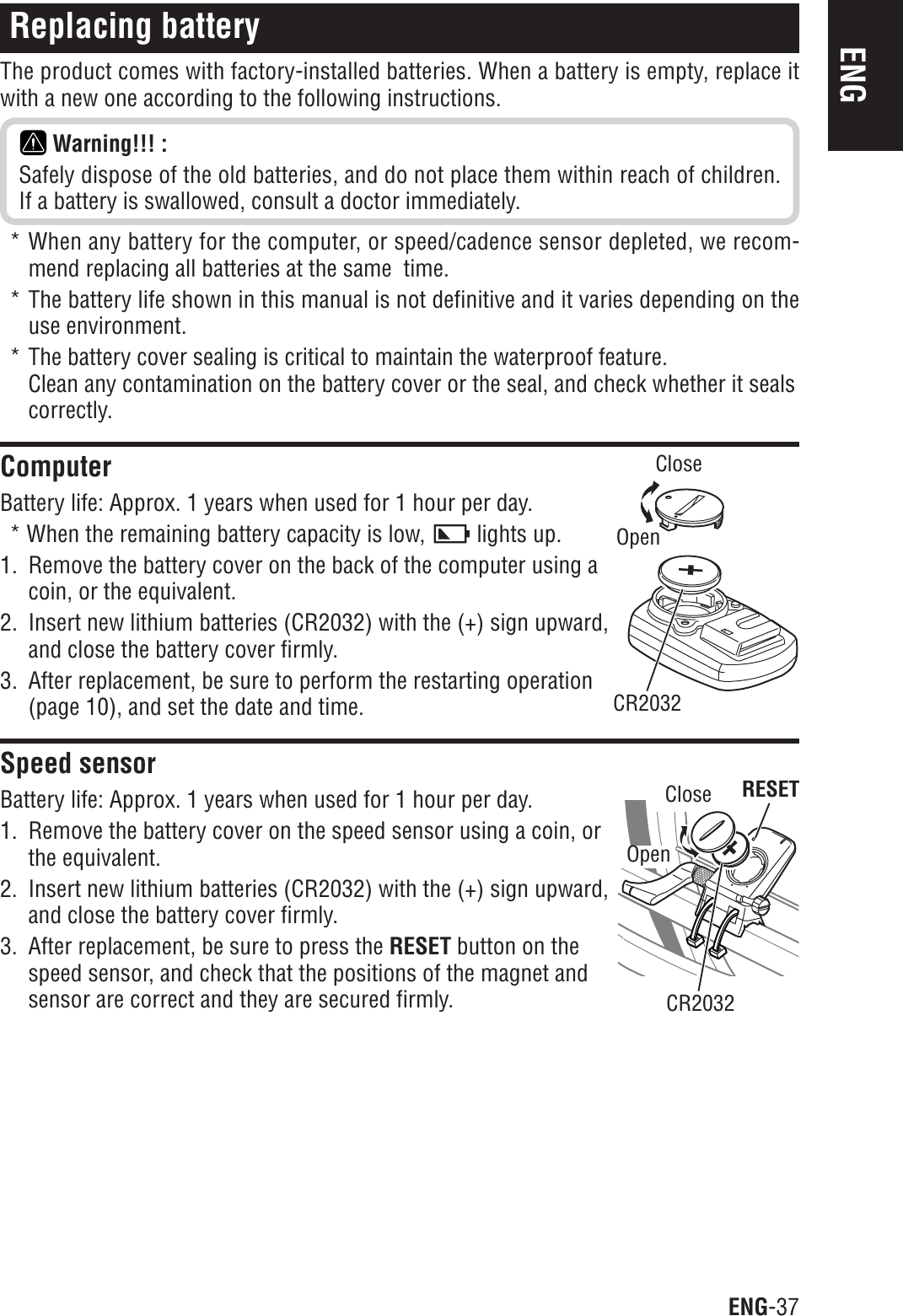 ENG-37ENGReplacing batteryThe product comes with factory-installed batteries. When a battery is empty, replace itwith a new one according to the following instructions.Warning!!! :Safely dispose of the old batteries, and do not place them within reach of children.If a battery is swallowed, consult a doctor immediately.* When any battery for the computer, or speed/cadence sensor depleted, we recom-mend replacing all batteries at the same  time.* The battery life shown in this manual is not definitive and it varies depending on theuse environment.* The battery cover sealing is critical to maintain the waterproof feature.Clean any contamination on the battery cover or the seal, and check whether it sealscorrectly.ComputerBattery life: Approx. 1 years when used for 1 hour per day.* When the remaining battery capacity is low,   lights up.1. Remove the battery cover on the back of the computer using acoin, or the equivalent.2. Insert new lithium batteries (CR2032) with the (+) sign upward,and close the battery cover firmly.3. After replacement, be sure to perform the restarting operation(page 10), and set the date and time.Speed sensorBattery life: Approx. 1 years when used for 1 hour per day.1. Remove the battery cover on the speed sensor using a coin, orthe equivalent.2. Insert new lithium batteries (CR2032) with the (+) sign upward,and close the battery cover firmly.3. After replacement, be sure to press the RESET button on thespeed sensor, and check that the positions of the magnet andsensor are correct and they are secured firmly.RESETCR2032CloseOpenCloseOpenCR2032