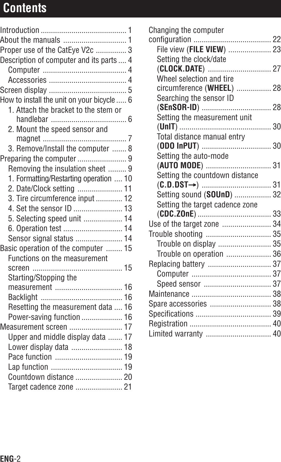 ENG-2ContentsIntroduction .......................................... 1About the manuals ............................... 1Proper use of the CatEye V2c ............... 3Description of computer and its parts .... 4Computer ......................................... 4Accessories ...................................... 4Screen display ...................................... 5How to install the unit on your bicycle ..... 61. Attach the bracket to the stem orhandlebar ..................................... 62. Mount the speed sensor andmagnet ......................................... 73. Remove/Install the computer ....... 8Preparing the computer ........................ 9Removing the insulation sheet ......... 91. Formatting/Restarting operation .... 102. Date/Clock setting ...................... 113. Tire circumference input ............. 124. Set the sensor ID ........................ 135. Selecting speed unit ................... 146. Operation test ............................. 14Sensor signal status ....................... 14Basic operation of the computer ........ 15Functions on the measurementscreen ............................................ 15Starting/Stopping themeasurement ................................. 16Backlight ........................................ 16Resetting the measurement data .... 16Power-saving function .................... 16Measurement screen .......................... 17Upper and middle display data ....... 17Lower display data ......................... 18Pace function ................................. 19Lap function ................................... 19Countdown distance ....................... 20Target cadence zone ....................... 21Changing the computerconfiguration ...................................... 22File view (FILE VIEW) ..................... 23Setting the clock/date(CLOCK.DATE) ............................... 27Wheel selection and tirecircumference (WHEEL) ................. 28Searching the sensor ID(SEnSOR-ID) .................................. 28Setting the measurement unit(UnIT) ............................................. 30Total distance manual entry(ODO InPUT) .................................. 30Setting the auto-mode(AUTO MODE) ................................ 31Setting the countdown distance(C.D.DSTAAAAA) .................................. 31Setting sound (SOUnD) .................. 32Setting the target cadence zone(CDC.ZOnE) .................................... 33Use of the target zone ........................ 34Trouble shooting ................................ 35Trouble on display .......................... 35Trouble on operation ...................... 36Replacing battery ............................... 37Computer ....................................... 37Speed sensor ................................. 37Maintenance ....................................... 38Spare accessories .............................. 38Specifications ..................................... 39Registration ........................................ 40Limited warranty ................................ 40
