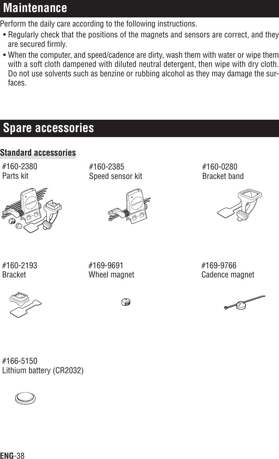 ENG-38Spare accessoriesMaintenancePerform the daily care according to the following instructions.• Regularly check that the positions of the magnets and sensors are correct, and theyare secured firmly.• When the computer, and speed/cadence are dirty, wash them with water or wipe themwith a soft cloth dampened with diluted neutral detergent, then wipe with dry cloth.Do not use solvents such as benzine or rubbing alcohol as they may damage the sur-faces.Standard accessories#160-2380Parts kit#160-2385Speed sensor kit#160-0280Bracket band#160-2193Bracket#169-9691Wheel magnet#169-9766Cadence magnet#166-5150Lithium battery (CR2032)