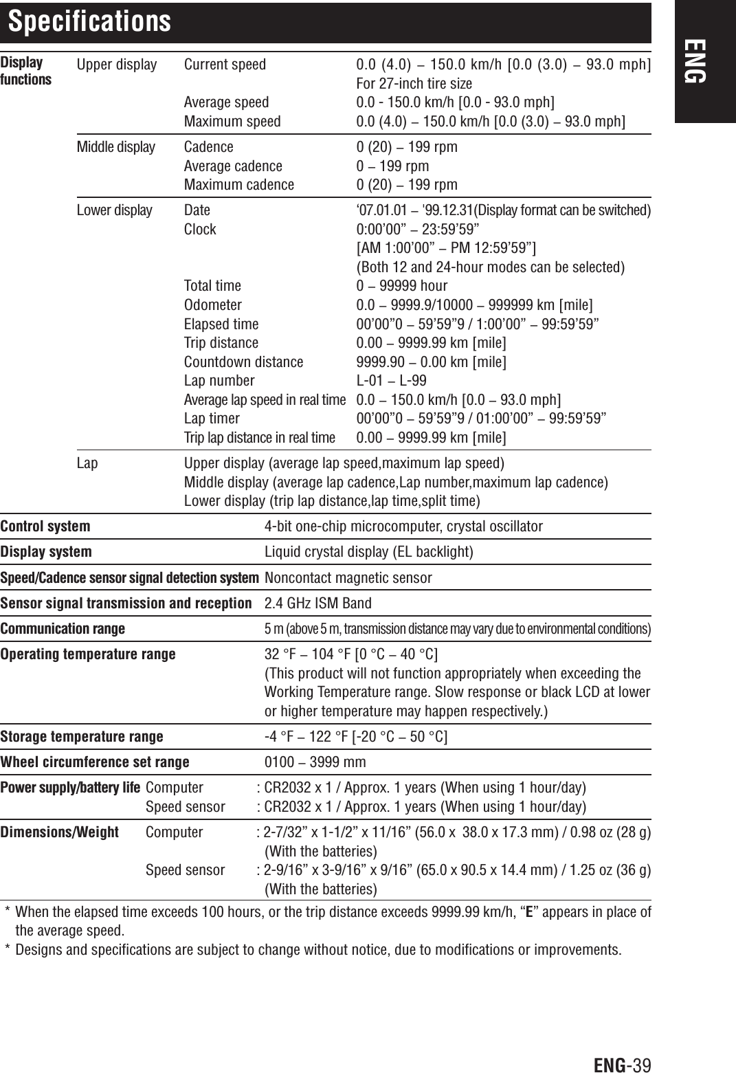 ENG-39ENGSpecificationsUpper display Current speed 0.0 (4.0) &lt;150.0 km/h [0.0 (3.0) &lt;93.0 mph]For 27-inch tire sizeAverage speed 0.0 - 150.0 km/h [0.0 - 93.0 mph]Maximum speed 0.0 (4.0) &lt; 150.0 km/h [0.0 (3.0) &lt; 93.0 mph]Middle display Cadence 0 (20) &lt; 199 rpmAverage cadence 0 &lt; 199 rpmMaximum cadence 0 (20) &lt; 199 rpmLower display Date ‘07.01.01 &lt;&apos;99.12.31(Display format can be switched)Clock 0:00’00” &lt; 23:59’59”[AM 1:00’00” &lt; PM 12:59’59”](Both 12 and 24-hour modes can be selected)Total time 0 &lt; 99999 hourOdometer 0.0 &lt; 9999.9/10000 &lt; 999999 km [mile]Elapsed time 00’00”0 &lt; 59’59”9 / 1:00’00” &lt; 99:59’59”Trip distance 0.00 &lt; 9999.99 km [mile]Countdown distance 9999.90 &lt; 0.00 km [mile]Lap number L-01 &lt; L-99Average lap speed in real time 0.0 &lt; 150.0 km/h [0.0 &lt; 93.0 mph]Lap timer 00’00”0 &lt; 59’59”9 / 01:00’00” &lt; 99:59’59”Trip lap distance in real time 0.00 &lt; 9999.99 km [mile]Lap Upper display (average lap speed,maximum lap speed)Middle display (average lap cadence,Lap number,maximum lap cadence)Lower display (trip lap distance,lap time,split time)Control system 4-bit one-chip microcomputer, crystal oscillatorDisplay system Liquid crystal display (EL backlight)Speed/Cadence sensor signal detection systemNoncontact magnetic sensorSensor signal transmission and reception 2.4 GHz ISM BandCommunication range5 m (above 5 m, transmission distance may vary due to environmental conditions)Operating temperature range 32 °F&lt; 104 °F[0°C&lt; 40 °C](This product will not function appropriately when exceeding theWorking Temperature range. Slow response or black LCD at loweror higher temperature may happen respectively.)Storage temperature range -4 °F&lt; 122 °F [-20 °C&lt; 50 °C]Wheel circumference set range 0100 &lt; 3999 mmPower supply/battery life Computer : CR2032 x 1 / Approx. 1 years (When using 1 hour/day)Speed sensor : CR2032 x 1 / Approx. 1 years (When using 1 hour/day)Dimensions/Weight Computer : 2-7/32” x 1-1/2” x 11/16” (56.0 x  38.0 x 17.3 mm) / 0.98 oz (28 g)(With the batteries)Speed sensor : 2-9/16” x 3-9/16” x 9/16” (65.0 x 90.5 x 14.4 mm) / 1.25 oz (36 g)(With the batteries)* When the elapsed time exceeds 100 hours, or the trip distance exceeds 9999.99 km/h, “E” appears in place ofthe average speed.* Designs and specifications are subject to change without notice, due to modifications or improvements.Displayfunctions