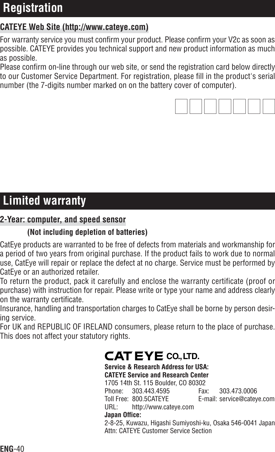 ENG-40Limited warranty2-Year: computer, and speed sensor(Not including depletion of batteries)CatEye products are warranted to be free of defects from materials and workmanship fora period of two years from original purchase. If the product fails to work due to normaluse, CatEye will repair or replace the defect at no charge. Service must be performed byCatEye or an authorized retailer.To return the product, pack it carefully and enclose the warranty certificate (proof orpurchase) with instruction for repair. Please write or type your name and address clearlyon the warranty certificate.Insurance, handling and transportation charges to CatEye shall be borne by person desir-ing service.For UK and REPUBLIC OF IRELAND consumers, please return to the place of purchase.This does not affect your statutory rights.RegistrationCATEYE Web Site (http://www.cateye.com)For warranty service you must confirm your product. Please confirm your V2c as soon aspossible. CATEYE provides you technical support and new product information as muchas possible.Please confirm on-line through our web site, or send the registration card below directlyto our Customer Service Department. For registration, please fill in the product&apos;s serialnumber (the 7-digits number marked on on the battery cover of computer).CO.,LTD.Service &amp; Research Address for USA:CATEYE Service and Research Center1705 14th St. 115 Boulder, CO 80302Phone: 303.443.4595 Fax: 303.473.0006Toll Free: 800.5CATEYE E-mail: service@cateye.comURL: http://www.cateye.comJapan Office:2-8-25, Kuwazu, Higashi Sumiyoshi-ku, Osaka 546-0041 JapanAttn: CATEYE Customer Service Section
