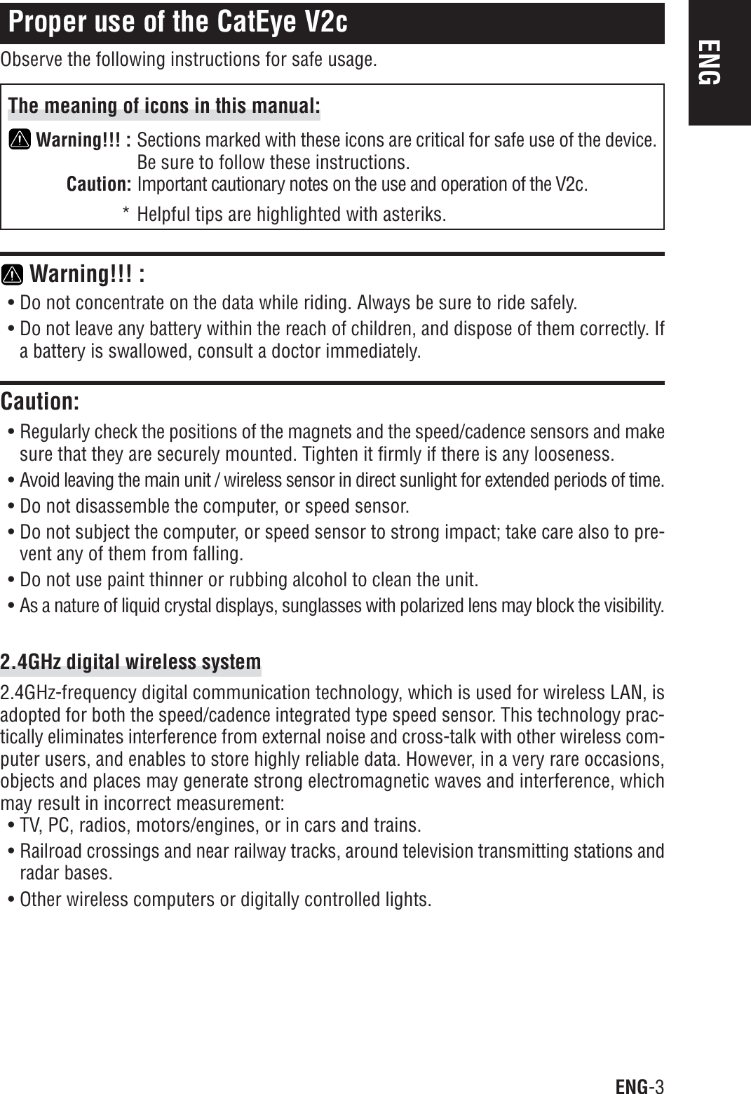 ENG-3ENGProper use of the CatEye V2cObserve the following instructions for safe usage.The meaning of icons in this manual:Warning!!! : Sections marked with these icons are critical for safe use of the device.Be sure to follow these instructions.Caution: Important cautionary notes on the use and operation of the V2c.* Helpful tips are highlighted with asteriks. Warning!!! :• Do not concentrate on the data while riding. Always be sure to ride safely.• Do not leave any battery within the reach of children, and dispose of them correctly. Ifa battery is swallowed, consult a doctor immediately.Caution:• Regularly check the positions of the magnets and the speed/cadence sensors and makesure that they are securely mounted. Tighten it firmly if there is any looseness.• Avoid leaving the main unit / wireless sensor in direct sunlight for extended periods of time.• Do not disassemble the computer, or speed sensor.• Do not subject the computer, or speed sensor to strong impact; take care also to pre-vent any of them from falling.• Do not use paint thinner or rubbing alcohol to clean the unit.• As a nature of liquid crystal displays, sunglasses with polarized lens may block the visibility.2.4GHz digital wireless system2.4GHz-frequency digital communication technology, which is used for wireless LAN, isadopted for both the speed/cadence integrated type speed sensor. This technology prac-tically eliminates interference from external noise and cross-talk with other wireless com-puter users, and enables to store highly reliable data. However, in a very rare occasions,objects and places may generate strong electromagnetic waves and interference, whichmay result in incorrect measurement:• TV, PC, radios, motors/engines, or in cars and trains.• Railroad crossings and near railway tracks, around television transmitting stations andradar bases.• Other wireless computers or digitally controlled lights.