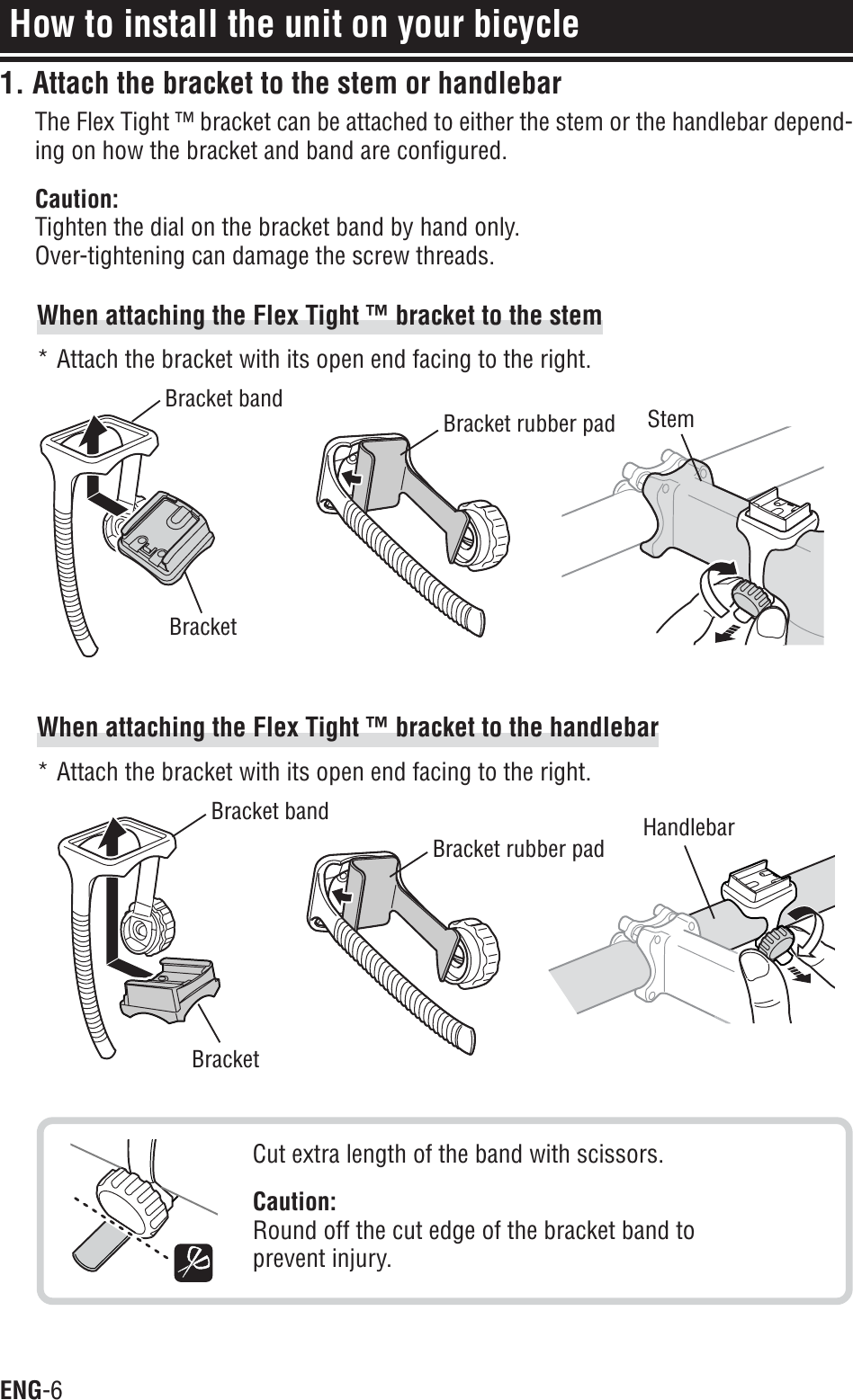 ENG-6How to install the unit on your bicycleWhen attaching the Flex Tight ™ bracket to the stem* Attach the bracket with its open end facing to the right.When attaching the Flex Tight ™ bracket to the handlebar* Attach the bracket with its open end facing to the right.Cut extra length of the band with scissors.Caution:Round off the cut edge of the bracket band toprevent injury.BracketBracket bandBracket rubber pad StemBracketBracket bandBracket rubber pad Handlebar1. Attach the bracket to the stem or handlebarThe Flex Tight ™ bracket can be attached to either the stem or the handlebar depend-ing on how the bracket and band are configured.Caution:Tighten the dial on the bracket band by hand only.Over-tightening can damage the screw threads.