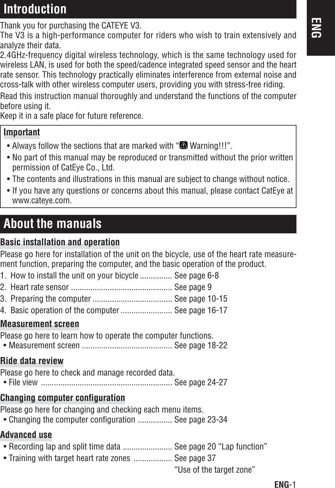 ENG-1ENGIntroductionThank you for purchasing the CATEYE V3.The V3 is a high-performance computer for riders who wish to train extensively andanalyze their data.2.4GHz-frequency digital wireless technology, which is the same technology used forwireless LAN, is used for both the speed/cadence integrated speed sensor and the heartrate sensor. This technology practically eliminates interference from external noise andcross-talk with other wireless computer users, providing you with stress-free riding.Read this instruction manual thoroughly and understand the functions of the computerbefore using it.Keep it in a safe place for future reference.About the manualsBasic installation and operationPlease go here for installation of the unit on the bicycle, use of the heart rate measure-ment function, preparing the computer, and the basic operation of the product.1. How to install the unit on your bicycle ............... See page 6-82. Heart rate sensor ............................................... See page 93. Preparing the computer ..................................... See page 10-154. Basic operation of the computer ........................ See page 16-17Measurement screenPlease go here to learn how to operate the computer functions.• Measurement screen .......................................... See page 18-22Ride data reviewPlease go here to check and manage recorded data.• File view ............................................................. See page 24-27Changing computer configurationPlease go here for changing and checking each menu items.• Changing the computer configuration ................ See page 23-34Advanced use• Recording lap and split time data ....................... See page 20 “Lap function”• Training with target heart rate zones .................. See page 37“Use of the target zone”Important• Always follow the sections that are marked with “  Warning!!!”.• No part of this manual may be reproduced or transmitted without the prior writtenpermission of CatEye Co., Ltd.• The contents and illustrations in this manual are subject to change without notice.• If you have any questions or concerns about this manual, please contact CatEye atwww.cateye.com.