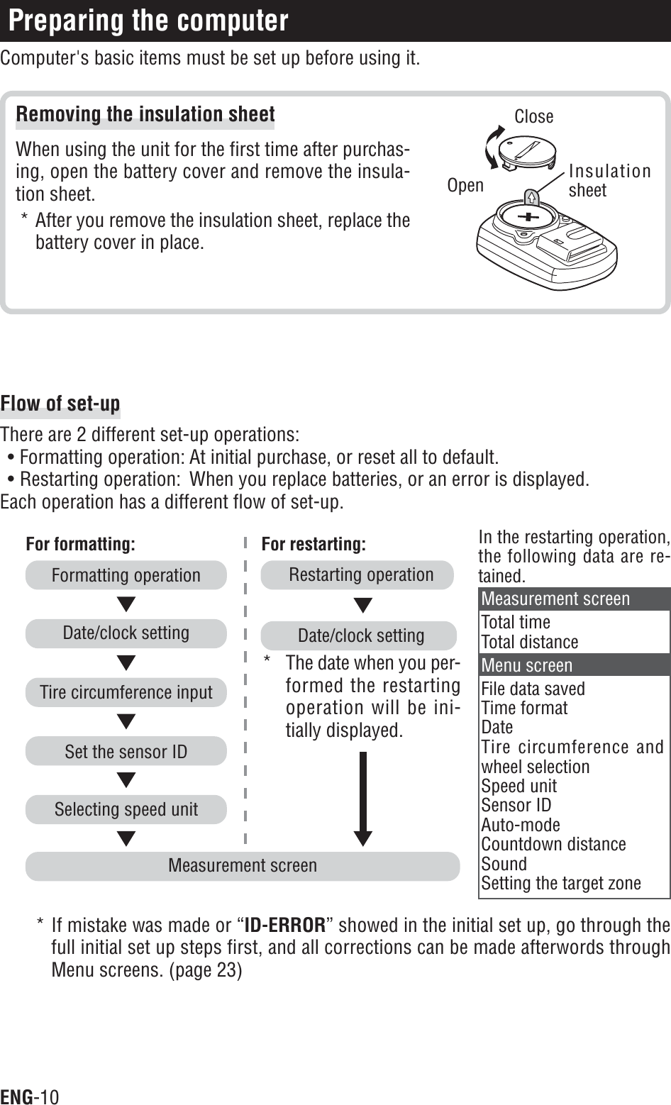 ENG-10Removing the insulation sheetWhen using the unit for the first time after purchas-ing, open the battery cover and remove the insula-tion sheet.* After you remove the insulation sheet, replace thebattery cover in place.Preparing the computerComputer&apos;s basic items must be set up before using it.InsulationsheetOpenCloseMeasurement screenFor formatting: For restarting:Restarting operation* The date when you per-formed the restartingoperation will be ini-tially displayed.Date/clock settingIn the restarting operation,the following data are re-tained.Selecting speed unitSet the sensor IDTire circumference inputDate/clock settingFormatting operationMeasurement screenTotal timeTotal distanceMenu screenFile data savedTime formatDateTire circumference andwheel selectionSpeed unitSensor IDAuto-modeCountdown distanceSoundSetting the target zoneFlow of set-upThere are 2 different set-up operations:• Formatting operation: At initial purchase, or reset all to default.• Restarting operation: When you replace batteries, or an error is displayed.Each operation has a different flow of set-up.* If mistake was made or “ID-ERROR” showed in the initial set up, go through thefull initial set up steps first, and all corrections can be made afterwords throughMenu screens. (page 23)