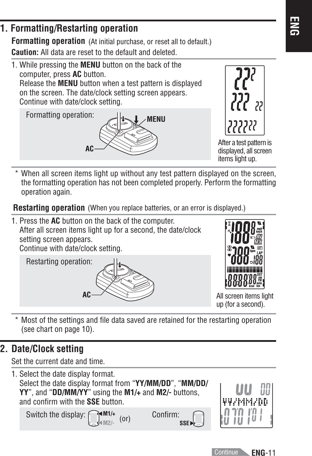 ENG-11ENGContinue1. Formatting/Restarting operationFormatting operationCaution: All data are reset to the default and deleted.1. While pressing the MENU button on the back of thecomputer, press AC button.Release the MENU button when a test pattern is displayedon the screen. The date/clock setting screen appears.Continue with date/clock setting.Formatting operation:* When all screen items light up without any test pattern displayed on the screen,the formatting operation has not been completed properly. Perform the formattingoperation again.Restarting operation1. Press the AC button on the back of the computer.After all screen items light up for a second, the date/clocksetting screen appears.Continue with date/clock setting.Restarting operation:* Most of the settings and file data saved are retained for the restarting operation(see chart on page 10).2. Date/Clock settingSet the current date and time.1. Select the date display format.Select the date display format from “YY/MM/DD”, “MM/DD/YY”, and “DD/MM/YY” using the M1/+ and M2/- buttons,and confirm with the SSE button.Switch the display: M1/+M2/-Confirm:SSEAfter a test pattern isdisplayed, all screenitems light up.All screen items lightup (for a second).(or)MENUACAC(At initial purchase, or reset all to default.)(When you replace batteries, or an error is displayed.)