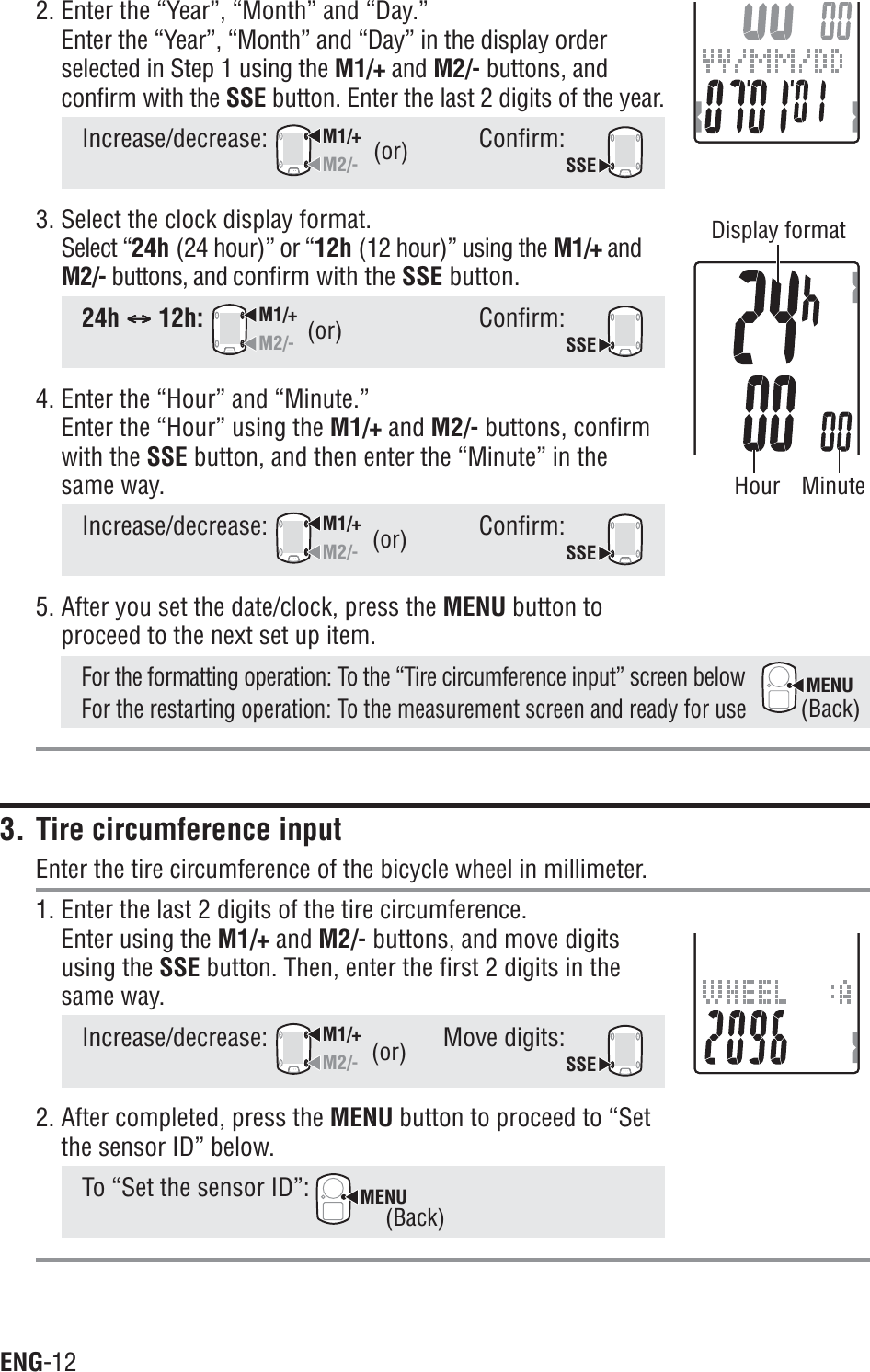ENG-12MENU2. Enter the “Year”, “Month” and “Day.”Enter the “Year”, “Month” and “Day” in the display orderselected in Step 1 using the M1/+ and M2/- buttons, andconfirm with the SSE button. Enter the last 2 digits of the year.Increase/decrease:M1/+M2/-Confirm:SSE3. Select the clock display format.Select “24h (24 hour)” or “12h (12 hour)” using the M1/+ andM2/- buttons, and confirm with the SSE button.24h CCCCC12h:M1/+M2/-Confirm:SSE4. Enter the “Hour” and “Minute.”Enter the “Hour” using the M1/+ and M2/- buttons, confirmwith the SSE button, and then enter the “Minute” in thesame way.Increase/decrease:M1/+M2/-Confirm:SSE5. After you set the date/clock, press the MENU button toproceed to the next set up item.For the formatting operation: To the “Tire circumference input” screen belowFor the restarting operation: To the measurement screen and ready for use3. Tire circumference inputEnter the tire circumference of the bicycle wheel in millimeter.1. Enter the last 2 digits of the tire circumference.Enter using the M1/+ and M2/- buttons, and move digitsusing the SSE button. Then, enter the first 2 digits in thesame way.Increase/decrease:M1/+M2/-Move digits:SSE2. After completed, press the MENU button to proceed to “Setthe sensor ID” below.To “Set the sensor ID”: MENU(or)(or)(or)(Back)(Back)(or)Hour MinuteDisplay format