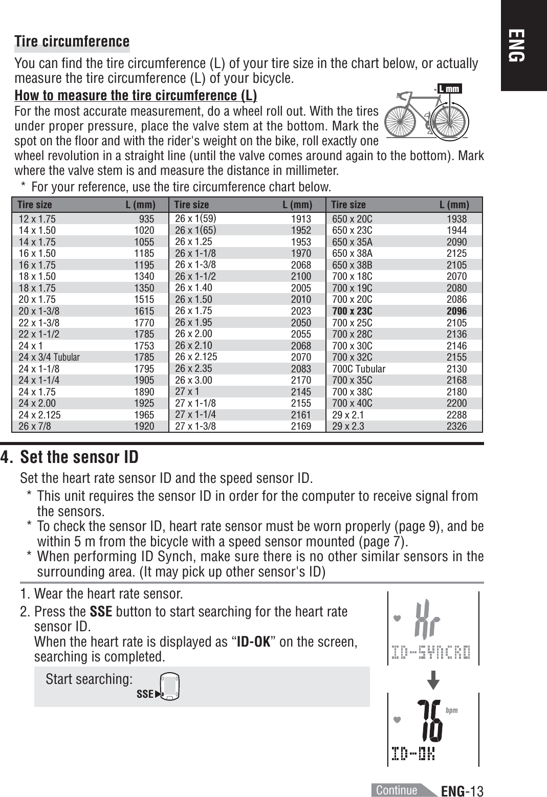ENG-13ENGTire circumferenceYou can find the tire circumference (L) of your tire size in the chart below, or actuallymeasure the tire circumference (L) of your bicycle.ContinueTire size L (mm) Tire size L (mm) Tire size L (mm)12 x 1.7514 x 1.5014 x 1.7516 x 1.5016 x 1.7518 x 1.5018 x 1.7520 x 1.7520 x 1-3/822 x 1-3/822 x 1-1/224 x 124 x 3/4 Tubular24 x 1-1/824 x 1-1/424 x 1.7524 x 2.0024 x 2.12526 x 7/893510201055118511951340135015151615177017851753178517951905189019251965192026 x 1(59)26 x 1(65)26 x 1.2526 x 1-1/826 x 1-3/826 x 1-1/226 x 1.4026 x 1.5026 x 1.7526 x 1.9526 x 2.0026 x 2.1026 x 2.12526 x 2.3526 x 3.0027 x 127 x 1-1/827 x 1-1/427 x 1-3/81913195219531970206821002005201020232050205520682070208321702145215521612169650 x 20C650 x 23C650 x 35A650 x 38A650 x 38B700 x 18C700 x 19C700 x 20C700 x 23C700 x 25C700 x 28C700 x 30C700 x 32C700C Tubular700 x 35C700 x 38C700 x 40C29 x 2.129 x 2.31938194420902125210520702080208620962105213621462155213021682180220022882326L mm4. Set the sensor IDSet the heart rate sensor ID and the speed sensor ID.* This unit requires the sensor ID in order for the computer to receive signal fromthe sensors.* To check the sensor ID, heart rate sensor must be worn properly (page 9), and bewithin 5 m from the bicycle with a speed sensor mounted (page 7).* When performing ID Synch, make sure there is no other similar sensors in thesurrounding area. (It may pick up other sensor&apos;s ID)1. Wear the heart rate sensor.2. Press the SSE button to start searching for the heart ratesensor ID.When the heart rate is displayed as “ID-OK” on the screen,searching is completed.Start searching: SSEHow to measure the tire circumference (L)For the most accurate measurement, do a wheel roll out. With the tiresunder proper pressure, place the valve stem at the bottom. Mark thespot on the floor and with the rider&apos;s weight on the bike, roll exactly onewheel revolution in a straight line (until the valve comes around again to the bottom). Markwhere the valve stem is and measure the distance in millimeter.* For your reference, use the tire circumference chart below.