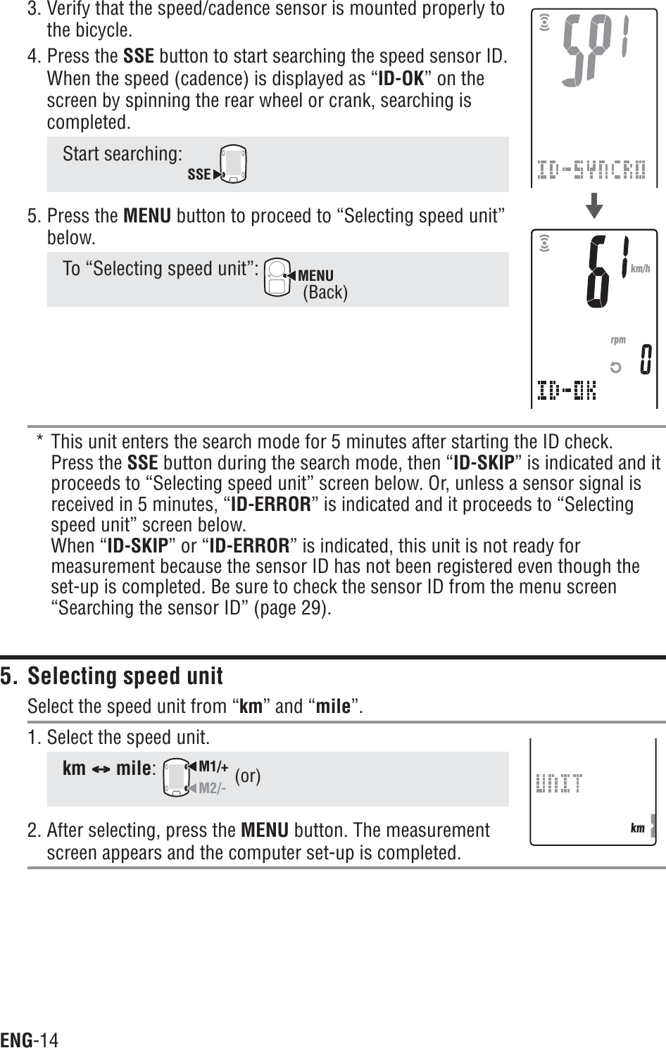 ENG-143. Verify that the speed/cadence sensor is mounted properly tothe bicycle.4. Press the SSE button to start searching the speed sensor ID.When the speed (cadence) is displayed as “ID-OK” on thescreen by spinning the rear wheel or crank, searching iscompleted.Start searching: SSE5. Press the MENU button to proceed to “Selecting speed unit”below.To “Selecting speed unit”: MENU* This unit enters the search mode for 5 minutes after starting the ID check.Press the SSE button during the search mode, then “ID-SKIP” is indicated and itproceeds to “Selecting speed unit” screen below. Or, unless a sensor signal isreceived in 5 minutes, “ID-ERROR” is indicated and it proceeds to “Selectingspeed unit” screen below.When “ID-SKIP” or “ID-ERROR” is indicated, this unit is not ready formeasurement because the sensor ID has not been registered even though theset-up is completed. Be sure to check the sensor ID from the menu screen“Searching the sensor ID” (page 29).5. Selecting speed unitSelect the speed unit from “km” and “mile”.1. Select the speed unit.km CCCCCmile:M1/+M2/-2. After selecting, press the MENU button. The measurementscreen appears and the computer set-up is completed.(or)(Back)