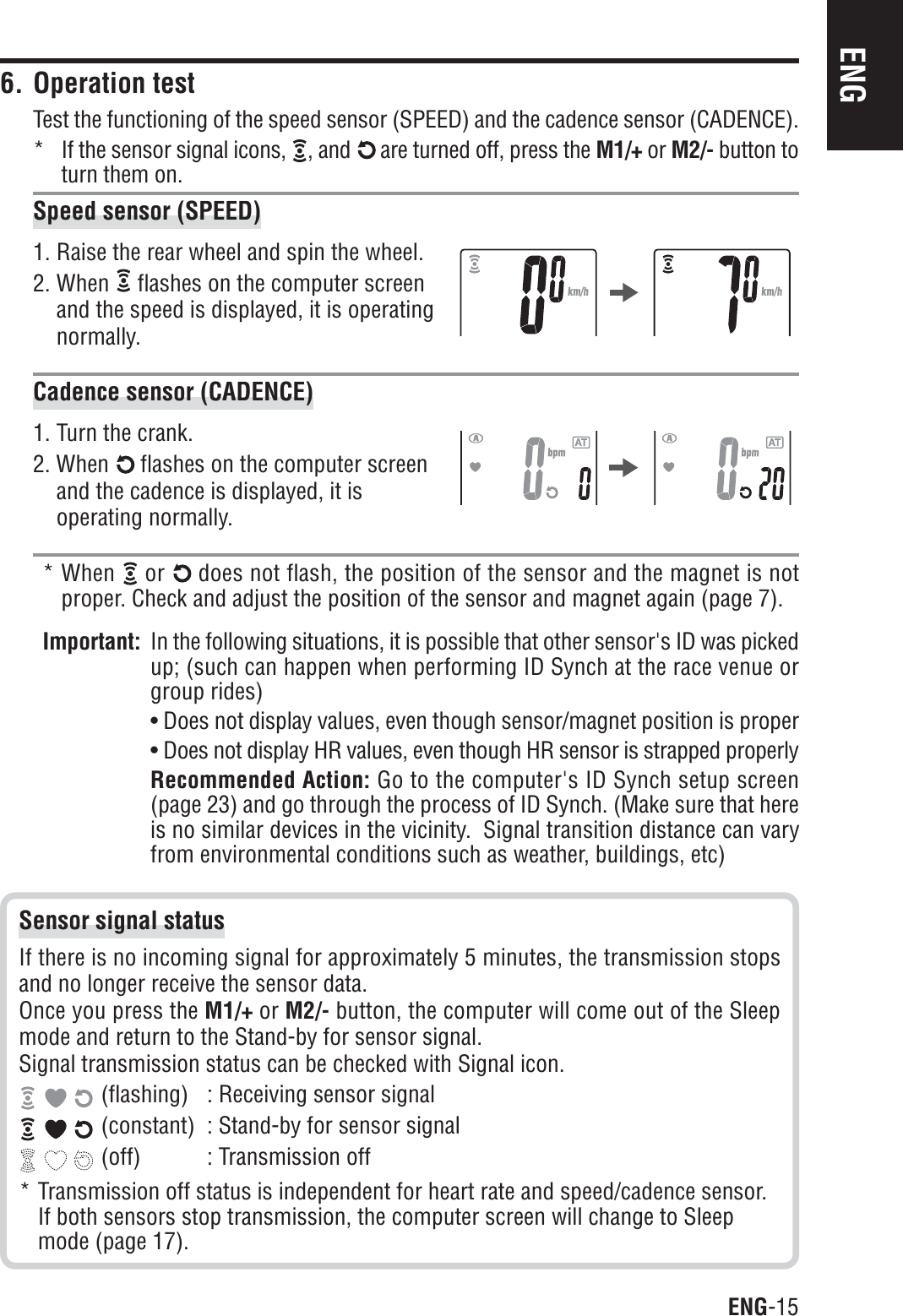 ENG-15ENG6. Operation testTest the functioning of the speed sensor (SPEED) and the cadence sensor (CADENCE).* If the sensor signal icons,  , and  are turned off, press the M1/+ or M2/- button toturn them on.Speed sensor (SPEED)1. Raise the rear wheel and spin the wheel.2. When   flashes on the computer screenand the speed is displayed, it is operatingnormally.Cadence sensor (CADENCE)1. Turn the crank.2. When   flashes on the computer screenand the cadence is displayed, it isoperating normally.* When or does not flash, the position of the sensor and the magnet is notproper. Check and adjust the position of the sensor and magnet again (page 7).Important: In the following situations, it is possible that other sensor&apos;s ID was pickedup; (such can happen when performing ID Synch at the race venue orgroup rides)• Does not display values, even though sensor/magnet position is proper• Does not display HR values, even though HR sensor is strapped properlyRecommended Action: Go to the computer&apos;s ID Synch setup screen(page 23) and go through the process of ID Synch. (Make sure that hereis no similar devices in the vicinity.  Signal transition distance can varyfrom environmental conditions such as weather, buildings, etc)Sensor signal statusIf there is no incoming signal for approximately 5 minutes, the transmission stopsand no longer receive the sensor data.Once you press the M1/+ or M2/- button, the computer will come out of the Sleepmode and return to the Stand-by for sensor signal.Signal transmission status can be checked with Signal icon. (flashing) : Receiving sensor signal (constant) : Stand-by for sensor signal (off) : Transmission off* Transmission off status is independent for heart rate and speed/cadence sensor.If both sensors stop transmission, the computer screen will change to Sleepmode (page 17).
