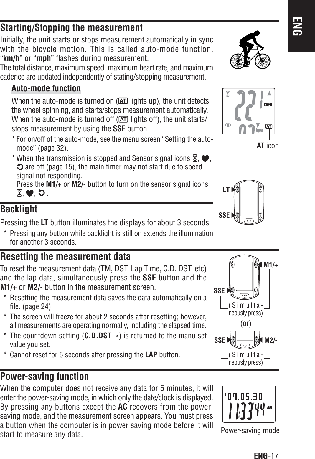 ENG-17ENGSSEM1/+SSE M2/-LTSSEStarting/Stopping the measurementInitially, the unit starts or stops measurement automatically in syncwith the bicycle motion. This is called auto-mode function.“km/h” or “mph” flashes during measurement.The total distance, maximum speed, maximum heart rate, and maximumcadence are updated independently of stating/stopping measurement.Auto-mode functionWhen the auto-mode is turned on (  lights up), the unit detectsthe wheel spinning, and starts/stops measurement automatically.When the auto-mode is turned off (  lights off), the unit starts/stops measurement by using the SSE button.* For on/off of the auto-mode, see the menu screen “Setting the auto-mode” (page 32).* When the transmission is stopped and Sensor signal icons  , , are off (page 15), the main timer may not start due to speedsignal not responding.Press the M1/+ or M2/- button to turn on the sensor signal icons, ,  .BacklightPressing the LT button illuminates the displays for about 3 seconds.* Pressing any button while backlight is still on extends the illuminationfor another 3 seconds.Resetting the measurement dataTo reset the measurement data (TM, DST, Lap Time, C.D. DST, etc)and the lap data, simultaneously press the SSE button and theM1/+ or M2/- button in the measurement screen.* Resetting the measurement data saves the data automatically on afile. (page 24)* The screen will freeze for about 2 seconds after resetting; however,all measurements are operating normally, including the elapsed time.* The countdown setting (C.D.DSTA) is returned to the manu setvalue you set.* Cannot reset for 5 seconds after pressing the LAP button.Power-saving functionWhen the computer does not receive any data for 5 minutes, it willenter the power-saving mode, in which only the date/clock is displayed.By pressing any buttons except the AC recovers from the power-saving mode, and the measurement screen appears. You must pressa button when the computer is in power saving mode before it willstart to measure any data. Power-saving modeAT icon(or)(Simulta-neously press)(Simulta-neously press)