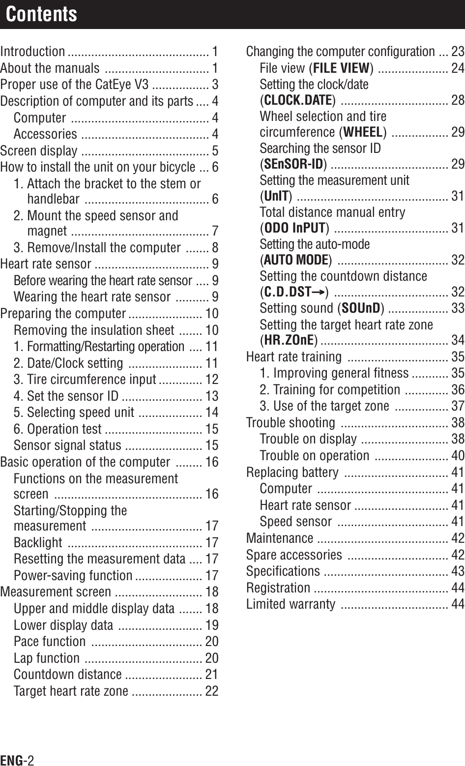 ENG-2ContentsIntroduction .......................................... 1About the manuals ............................... 1Proper use of the CatEye V3 ................. 3Description of computer and its parts .... 4Computer ......................................... 4Accessories ...................................... 4Screen display ...................................... 5How to install the unit on your bicycle ... 61. Attach the bracket to the stem orhandlebar ..................................... 62. Mount the speed sensor andmagnet ......................................... 73. Remove/Install the computer ....... 8Heart rate sensor .................................. 9Before wearing the heart rate sensor .... 9Wearing the heart rate sensor .......... 9Preparing the computer ...................... 10Removing the insulation sheet ....... 101. Formatting/Restarting operation .... 112. Date/Clock setting ...................... 113. Tire circumference input ............. 124. Set the sensor ID ........................ 135. Selecting speed unit ................... 146. Operation test ............................. 15Sensor signal status ....................... 15Basic operation of the computer ........ 16Functions on the measurementscreen ............................................ 16Starting/Stopping themeasurement ................................. 17Backlight ........................................ 17Resetting the measurement data .... 17Power-saving function .................... 17Measurement screen .......................... 18Upper and middle display data ....... 18Lower display data ......................... 19Pace function ................................. 20Lap function ................................... 20Countdown distance ....................... 21Target heart rate zone ..................... 22Changing the computer configuration ... 23File view (FILE VIEW) ..................... 24Setting the clock/date(CLOCK.DATE) ................................ 28Wheel selection and tirecircumference (WHEEL) ................. 29Searching the sensor ID(SEnSOR-ID) ................................... 29Setting the measurement unit(UnIT) ............................................. 31Total distance manual entry(ODO InPUT) .................................. 31Setting the auto-mode(AUTO MODE) ................................. 32Setting the countdown distance(C.D.DSTAAAAA) .................................. 32Setting sound (SOUnD) .................. 33Setting the target heart rate zone(HR.ZOnE) ...................................... 34Heart rate training .............................. 351. Improving general fitness ........... 352. Training for competition ............. 363. Use of the target zone ................ 37Trouble shooting ................................ 38Trouble on display .......................... 38Trouble on operation ...................... 40Replacing battery ............................... 41Computer ....................................... 41Heart rate sensor ............................ 41Speed sensor ................................. 41Maintenance ....................................... 42Spare accessories .............................. 42Specifications ..................................... 43Registration ........................................ 44Limited warranty ................................ 44