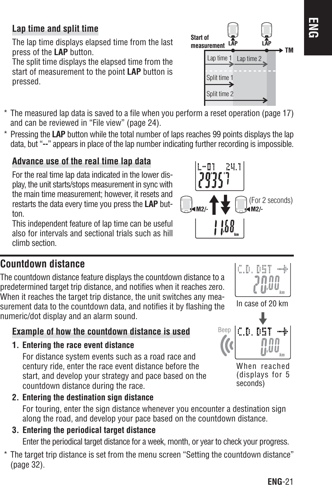 ENG-21ENGLAP LAPTMStart of measurementLap time 1Split time 1Split time 2Lap time 2BeepM2/-M2/-(For 2 seconds)Lap time and split timeThe lap time displays elapsed time from the lastpress of the LAP button.The split time displays the elapsed time from thestart of measurement to the point LAP button ispressed.* The measured lap data is saved to a file when you perform a reset operation (page 17)and can be reviewed in “File view” (page 24).* Pressing the LAP button while the total number of laps reaches 99 points displays the lapdata, but “--” appears in place of the lap number indicating further recording is impossible.Advance use of the real time lap dataFor the real time lap data indicated in the lower dis-play, the unit starts/stops measurement in sync withthe main time measurement; however, it resets andrestarts the data every time you press the LAP but-ton.This independent feature of lap time can be usefulalso for intervals and sectional trials such as hillclimb section.Countdown distanceThe countdown distance feature displays the countdown distance to apredetermined target trip distance, and notifies when it reaches zero.When it reaches the target trip distance, the unit switches any mea-surement data to the countdown data, and notifies it by flashing thenumeric/dot display and an alarm sound.Example of how the countdown distance is used1. Entering the race event distanceFor distance system events such as a road race andcentury ride, enter the race event distance before thestart, and develop your strategy and pace based on thecountdown distance during the race.2. Entering the destination sign distanceFor touring, enter the sign distance whenever you encounter a destination signalong the road, and develop your pace based on the countdown distance.3. Entering the periodical target distanceEnter the periodical target distance for a week, month, or year to check your progress.* The target trip distance is set from the menu screen “Setting the countdown distance”(page 32).In case of 20 kmWhen reached(displays for 5seconds)