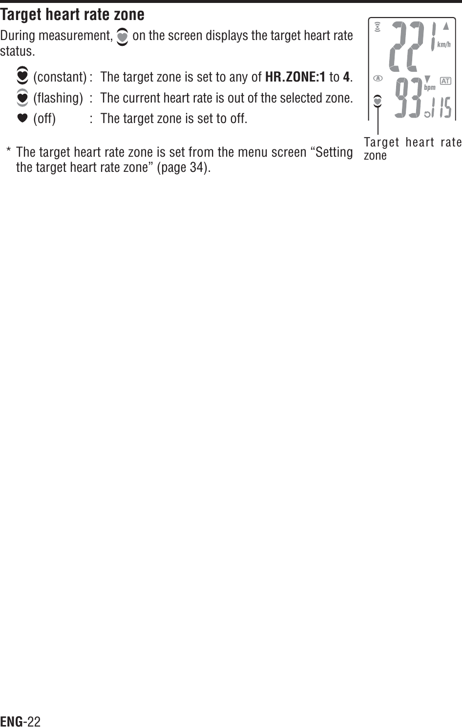ENG-22Target heart ratezoneTarget heart rate zoneDuring measurement,  on the screen displays the target heart ratestatus. (constant) : The target zone is set to any of HR.ZONE:1 to 4. (flashing) : The current heart rate is out of the selected zone. (off) : The target zone is set to off.* The target heart rate zone is set from the menu screen “Settingthe target heart rate zone” (page 34).