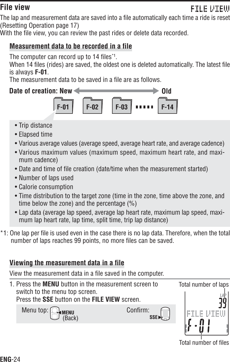ENG-24F-01 F-02 F-03 F-14• Trip distance• Elapsed time• Various average values (average speed, average heart rate, and average cadence)• Various maximum values (maximum speed, maximum heart rate, and maxi-mum cadence)• Date and time of file creation (date/time when the measurement started)• Number of laps used• Calorie consumption• Time distribution to the target zone (time in the zone, time above the zone, andtime below the zone) and the percentage (%)• Lap data (average lap speed, average lap heart rate, maximum lap speed, maxi-mum lap heart rate, lap time, split time, trip lap distance)*1: One lap per file is used even in the case there is no lap data. Therefore, when the totalnumber of laps reaches 99 points, no more files can be saved.Viewing the measurement data in a fileView the measurement data in a file saved in the computer.1. Press the MENU button in the measurement screen toswitch to the menu top screen.Press the SSE button on the FILE VIEW screen.Menu top: MENUConfirm:SSEFile viewThe lap and measurement data are saved into a file automatically each time a ride is reset(Resetting Operation page 17)With the file view, you can review the past rides or delete data recorded.Measurement data to be recorded in a fileThe computer can record up to 14 files*1.When 14 files (rides) are saved, the oldest one is deleted automatically. The latest fileis always F-01.The measurement data to be saved in a file are as follows.Date of creation: New OldTotal number of lapsTotal number of files(Back)