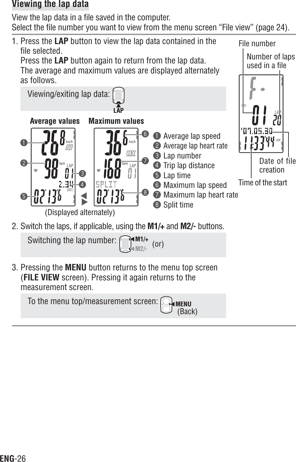 ENG-26Viewing the lap dataView the lap data in a file saved in the computer.Select the file number you want to view from the menu screen “File view” (page 24).1. Press the LAP button to view the lap data contained in thefile selected.Press the LAP button again to return from the lap data.The average and maximum values are displayed alternatelyas follows.Viewing/exiting lap data: LAP231548762. Switch the laps, if applicable, using the M1/+ and M2/- buttons.Switching the lap number: M1/+M2/-3. Pressing the MENU button returns to the menu top screen(FILE VIEW screen). Pressing it again returns to themeasurement screen.To the menu top/measurement screen: MENU1Average lap speed2Average lap heart rate3Lap number4Trip lap distance5Lap time6Maximum lap speed7Maximum lap heart rate8Split timeFile numberNumber of lapsused in a file(or)(Displayed alternately)Time of the startDate of filecreation(Back)Average values Maximum values