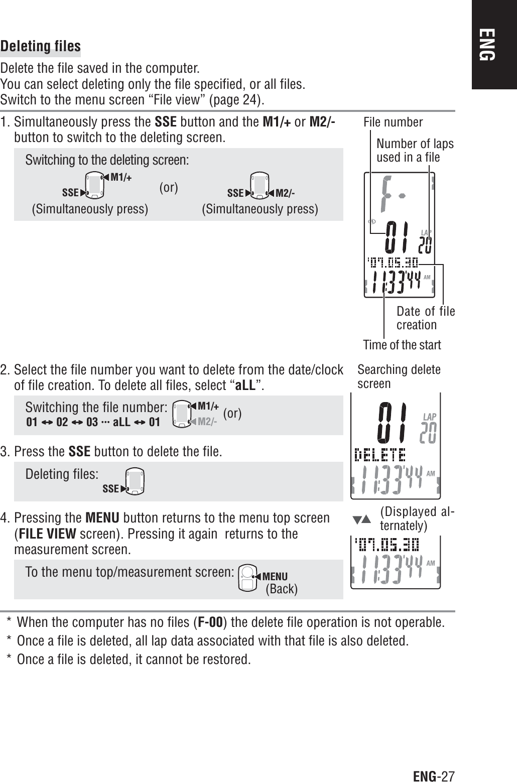 ENG-27ENG2. Select the file number you want to delete from the date/clockof file creation. To delete all files, select “aLL”.Switching the file number: M1/+M2/-3. Press the SSE button to delete the file.Deleting files: SSE4. Pressing the MENU button returns to the menu top screen(FILE VIEW screen). Pressing it again  returns to themeasurement screen.To the menu top/measurement screen: MENU* When the computer has no files (F-00) the delete file operation is not operable.* Once a file is deleted, all lap data associated with that file is also deleted.* Once a file is deleted, it cannot be restored.Deleting filesDelete the file saved in the computer.You can select deleting only the file specified, or all files.Switch to the menu screen “File view” (page 24).1. Simultaneously press the SSE button and the M1/+ or M2/-button to switch to the deleting screen.Switching to the deleting screen:M1/+SSESSE M2/-(Simultaneously press)(or)(Displayed al-ternately)(or)01 CCCCC 02 CCCCC 03 uuuuuuuuuuuuuuu aLL CCCCC 01Searching deletescreen(Back)(Simultaneously press)File numberNumber of lapsused in a fileTime of the startDate of filecreation
