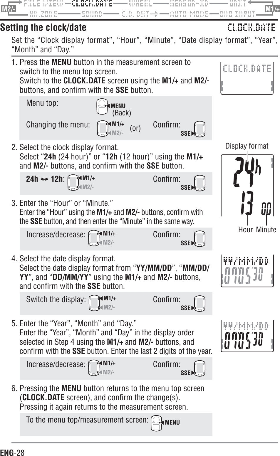ENG-28M2/- M1/+Setting the clock/dateSet the “Clock display format”, “Hour”, “Minute”, “Date display format”, “Year”,“Month” and “Day.”1. Press the MENU button in the measurement screen toswitch to the menu top screen.Switch to the CLOCK.DATE screen using the M1/+ and M2/-buttons, and confirm with the SSE button.Menu top:MENU(or)(or)(or)(or)Hour Minute(or)Display format(Back)(Back)Changing the menu:M1/+M2/-Confirm:SSE2. Select the clock display format.Select “24h (24 hour)” or “12h (12 hour)” using the M1/+and M2/- buttons, and confirm with the SSE button.24h CCCCC 12h:M1/+M2/-Confirm:SSE3. Enter the “Hour” or “Minute.”Enter the “Hour” using the M1/+ and M2/- buttons, confirm withthe SSE button, and then enter the “Minute” in the same way.Increase/decrease:M1/+M2/-Confirm:SSE4. Select the date display format.Select the date display format from “YY/MM/DD”, “MM/DD/YY”, and “DD/MM/YY” using the M1/+ and M2/- buttons,and confirm with the SSE button.Switch the display: M1/+M2/-Confirm:SSE5. Enter the “Year”, “Month” and “Day.”Enter the “Year”, “Month” and “Day” in the display orderselected in Step 4 using the M1/+ and M2/- buttons, andconfirm with the SSE button. Enter the last 2 digits of the year.Increase/decrease:M1/+M2/-Confirm:SSE6. Pressing the MENU button returns to the menu top screen(CLOCK.DATE screen), and confirm the change(s).Pressing it again returns to the measurement screen.To the menu top/measurement screen: MENU