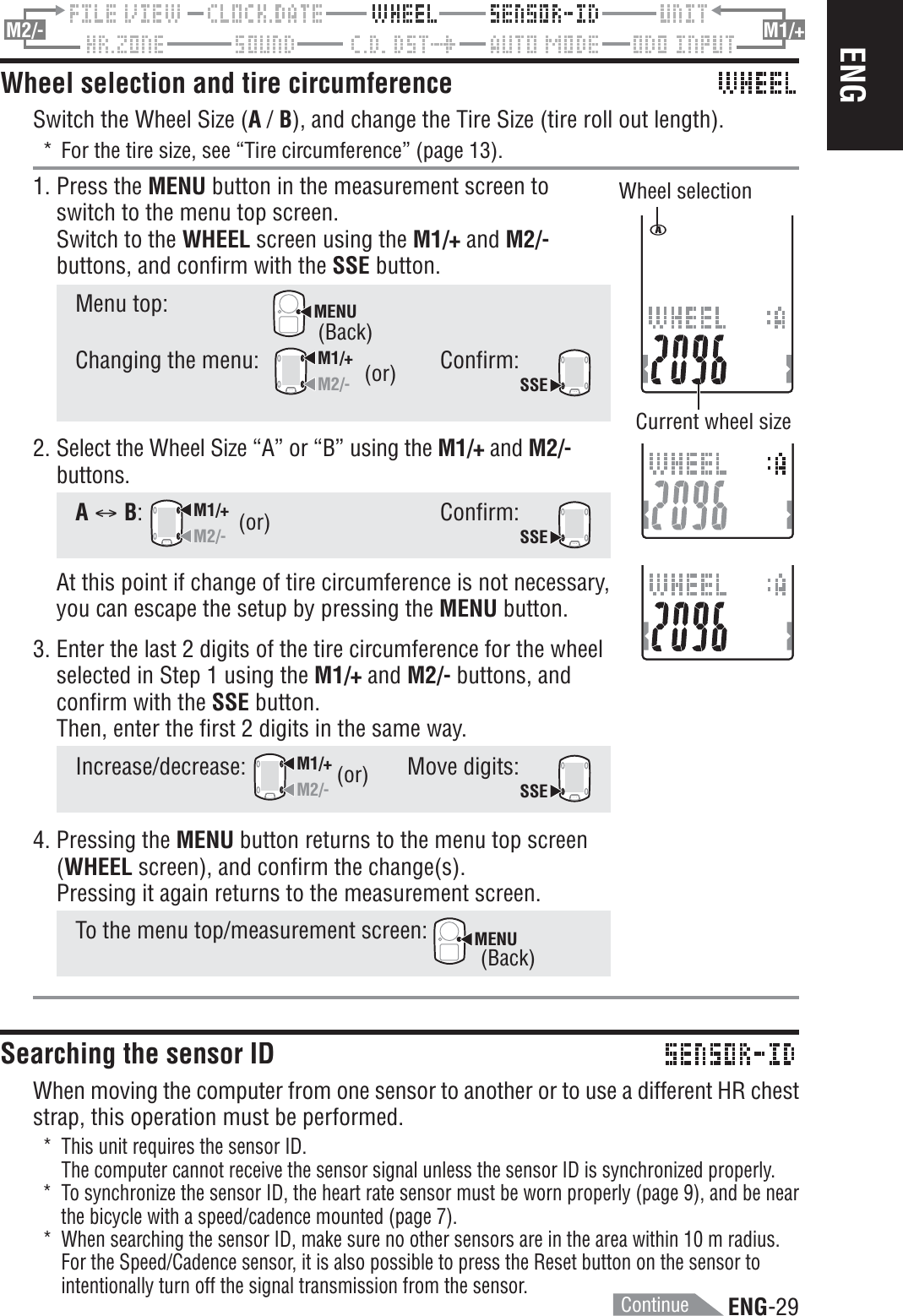 ENG-29ENGM2/- M1/+Wheel selection and tire circumferenceSwitch the Wheel Size (A / B), and change the Tire Size (tire roll out length).* For the tire size, see “Tire circumference” (page 13).1. Press the MENU button in the measurement screen toswitch to the menu top screen.Switch to the WHEEL screen using the M1/+ and M2/-buttons, and confirm with the SSE button.Menu top:MENUChanging the menu:M1/+M2/-Confirm:SSE(or)Wheel selectionCurrent wheel size2. Select the Wheel Size “A” or “B” using the M1/+ and M2/-buttons.AC B:M1/+M2/-Confirm:SSEAt this point if change of tire circumference is not necessary,you can escape the setup by pressing the MENU button.3. Enter the last 2 digits of the tire circumference for the wheelselected in Step 1 using the M1/+ and M2/- buttons, andconfirm with the SSE button.Then, enter the first 2 digits in the same way.Increase/decrease:M1/+M2/-Move digits:SSE4. Pressing the MENU button returns to the menu top screen(WHEEL screen), and confirm the change(s).Pressing it again returns to the measurement screen.To the menu top/measurement screen: MENUSearching the sensor IDWhen moving the computer from one sensor to another or to use a different HR cheststrap, this operation must be performed.* This unit requires the sensor ID.The computer cannot receive the sensor signal unless the sensor ID is synchronized properly.* To synchronize the sensor ID, the heart rate sensor must be worn properly (page 9), and be nearthe bicycle with a speed/cadence mounted (page 7).* When searching the sensor ID, make sure no other sensors are in the area within 10 m radius.For the Speed/Cadence sensor, it is also possible to press the Reset button on the sensor tointentionally turn off the signal transmission from the sensor.(or)(or)(Back)(Back)Continue
