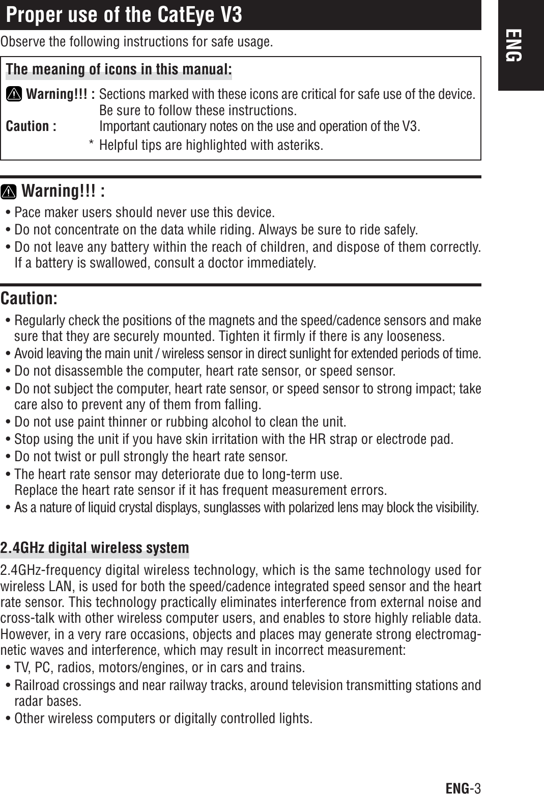ENG-3ENGProper use of the CatEye V3Observe the following instructions for safe usage.The meaning of icons in this manual:Warning!!! : Sections marked with these icons are critical for safe use of the device.Be sure to follow these instructions.Caution : Important cautionary notes on the use and operation of the V3.* Helpful tips are highlighted with asteriks. Warning!!! :• Pace maker users should never use this device.• Do not concentrate on the data while riding. Always be sure to ride safely.• Do not leave any battery within the reach of children, and dispose of them correctly.If a battery is swallowed, consult a doctor immediately.Caution:• Regularly check the positions of the magnets and the speed/cadence sensors and makesure that they are securely mounted. Tighten it firmly if there is any looseness.• Avoid leaving the main unit / wireless sensor in direct sunlight for extended periods of time.• Do not disassemble the computer, heart rate sensor, or speed sensor.• Do not subject the computer, heart rate sensor, or speed sensor to strong impact; takecare also to prevent any of them from falling.• Do not use paint thinner or rubbing alcohol to clean the unit.• Stop using the unit if you have skin irritation with the HR strap or electrode pad.• Do not twist or pull strongly the heart rate sensor.• The heart rate sensor may deteriorate due to long-term use.Replace the heart rate sensor if it has frequent measurement errors.• As a nature of liquid crystal displays, sunglasses with polarized lens may block the visibility.2.4GHz digital wireless system2.4GHz-frequency digital wireless technology, which is the same technology used forwireless LAN, is used for both the speed/cadence integrated speed sensor and the heartrate sensor. This technology practically eliminates interference from external noise andcross-talk with other wireless computer users, and enables to store highly reliable data.However, in a very rare occasions, objects and places may generate strong electromag-netic waves and interference, which may result in incorrect measurement:• TV, PC, radios, motors/engines, or in cars and trains.• Railroad crossings and near railway tracks, around television transmitting stations andradar bases.• Other wireless computers or digitally controlled lights.