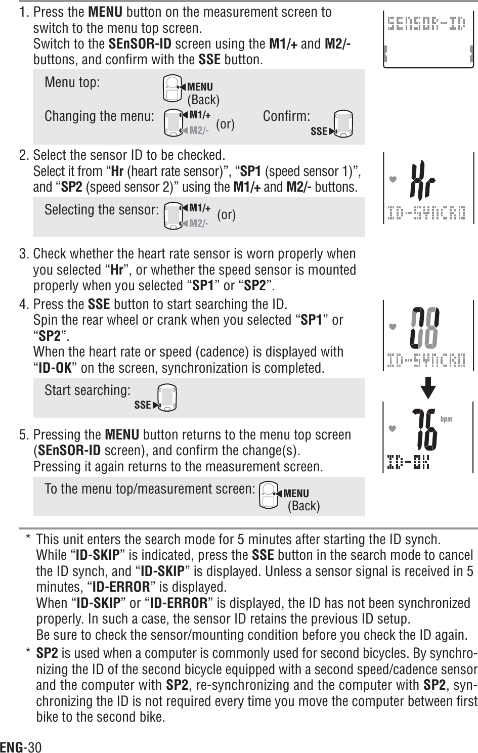 ENG-301. Press the MENU button on the measurement screen toswitch to the menu top screen.Switch to the SEnSOR-ID screen using the M1/+ and M2/-buttons, and confirm with the SSE button.Menu top:MENUChanging the menu:M1/+M2/-Confirm:SSE2. Select the sensor ID to be checked.Select it from “Hr (heart rate sensor)”, “SP1 (speed sensor 1)”,and “SP2 (speed sensor 2)” using the M1/+ and M2/- buttons.Selecting the sensor: M1/+M2/-3. Check whether the heart rate sensor is worn properly whenyou selected “Hr”, or whether the speed sensor is mountedproperly when you selected “SP1” or “SP2”.4. Press the SSE button to start searching the ID.Spin the rear wheel or crank when you selected “SP1” or“SP2”.When the heart rate or speed (cadence) is displayed with“ID-OK” on the screen, synchronization is completed.Start searching: SSE5. Pressing the MENU button returns to the menu top screen(SEnSOR-ID screen), and confirm the change(s).Pressing it again returns to the measurement screen.To the menu top/measurement screen: MENU* This unit enters the search mode for 5 minutes after starting the ID synch.While “ID-SKIP” is indicated, press the SSE button in the search mode to cancelthe ID synch, and “ID-SKIP” is displayed. Unless a sensor signal is received in 5minutes, “ID-ERROR” is displayed.When “ID-SKIP” or “ID-ERROR” is displayed, the ID has not been synchronizedproperly. In such a case, the sensor ID retains the previous ID setup.Be sure to check the sensor/mounting condition before you check the ID again.*SP2 is used when a computer is commonly used for second bicycles. By synchro-nizing the ID of the second bicycle equipped with a second speed/cadence sensorand the computer with SP2, re-synchronizing and the computer with SP2, syn-chronizing the ID is not required every time you move the computer between firstbike to the second bike.(or)(or)(Back)(Back)