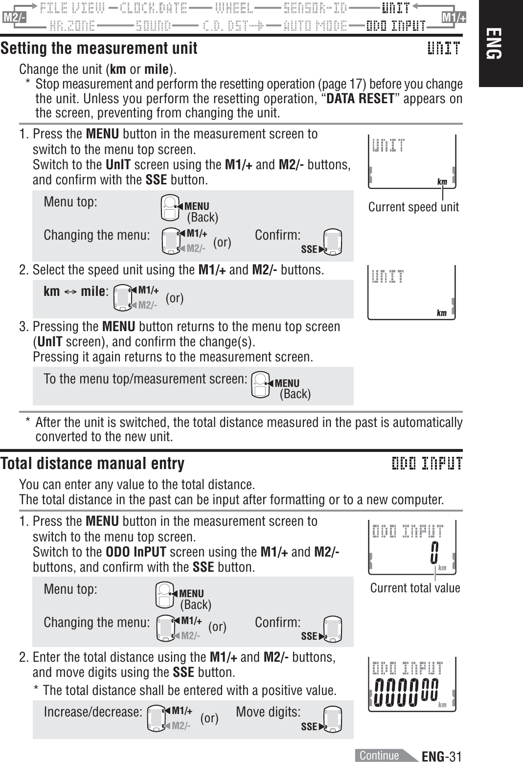 ENG-31ENGM2/- M1/+Setting the measurement unitChange the unit (km or mile).* Stop measurement and perform the resetting operation (page 17) before you changethe unit. Unless you perform the resetting operation, “DATA RESET” appears onthe screen, preventing from changing the unit.1. Press the MENU button in the measurement screen toswitch to the menu top screen.Switch to the UnIT screen using the M1/+ and M2/- buttons,and confirm with the SSE button.Menu top:MENUChanging the menu:M1/+M2/-Confirm:SSE2. Select the speed unit using the M1/+ and M2/- buttons.km C mile:M1/+M2/-3. Pressing the MENU button returns to the menu top screen(UnIT screen), and confirm the change(s).Pressing it again returns to the measurement screen.To the menu top/measurement screen: MENU* After the unit is switched, the total distance measured in the past is automaticallyconverted to the new unit.Total distance manual entryYou can enter any value to the total distance.The total distance in the past can be input after formatting or to a new computer.1. Press the MENU button in the measurement screen toswitch to the menu top screen.Switch to the ODO InPUT screen using the M1/+ and M2/-buttons, and confirm with the SSE button.Menu top:MENUChanging the menu:M1/+M2/-Confirm:SSE2. Enter the total distance using the M1/+ and M2/- buttons,and move digits using the SSE button.* The total distance shall be entered with a positive value.Increase/decrease:M1/+M2/-Move digits:SSE(or)(or)(or)Current speed unitCurrent total value(Back)(Back)(Back)(or)Continue