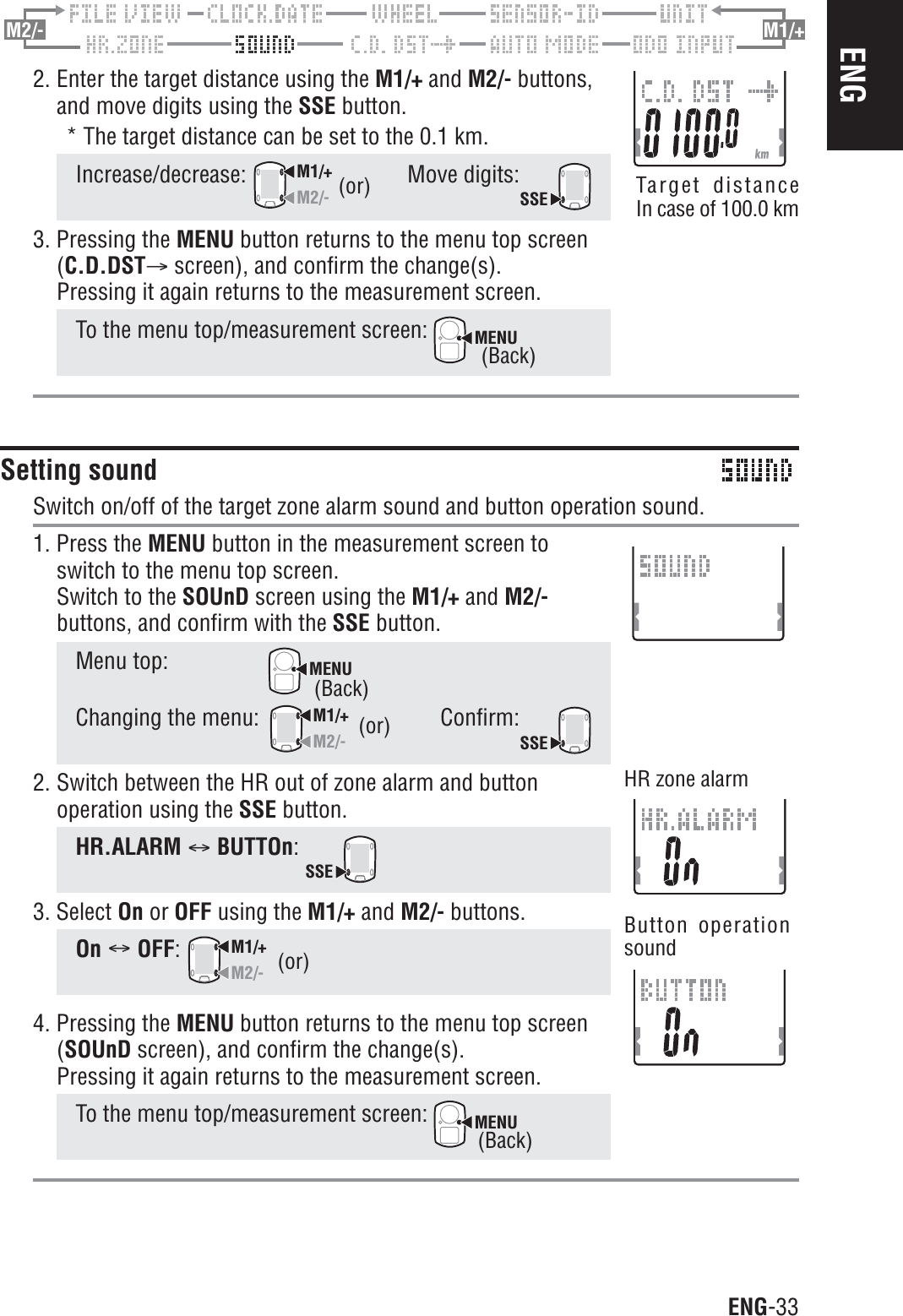 ENG-33ENGHR zone alarmButton operationsoundM2/- M1/+2. Enter the target distance using the M1/+ and M2/- buttons,and move digits using the SSE button.* The target distance can be set to the 0.1 km.Increase/decrease:M1/+M2/-Move digits:SSE3. Pressing the MENU button returns to the menu top screen(C.D.DSTA screen), and confirm the change(s).Pressing it again returns to the measurement screen.To the menu top/measurement screen: MENUSetting soundSwitch on/off of the target zone alarm sound and button operation sound.1. Press the MENU button in the measurement screen toswitch to the menu top screen.Switch to the SOUnD screen using the M1/+ and M2/-buttons, and confirm with the SSE button.Menu top:MENUChanging the menu:M1/+M2/-Confirm:SSE2. Switch between the HR out of zone alarm and buttonoperation using the SSE button.HR.ALARM CBUTTOn:SSE3. Select On or OFF using the M1/+ and M2/- buttons.On COFF:M1/+M2/-4. Pressing the MENU button returns to the menu top screen(SOUnD screen), and confirm the change(s).Pressing it again returns to the measurement screen.To the menu top/measurement screen: MENU(or)(or)(or) Target distanceIn case of 100.0 km(Back)(Back)(Back)
