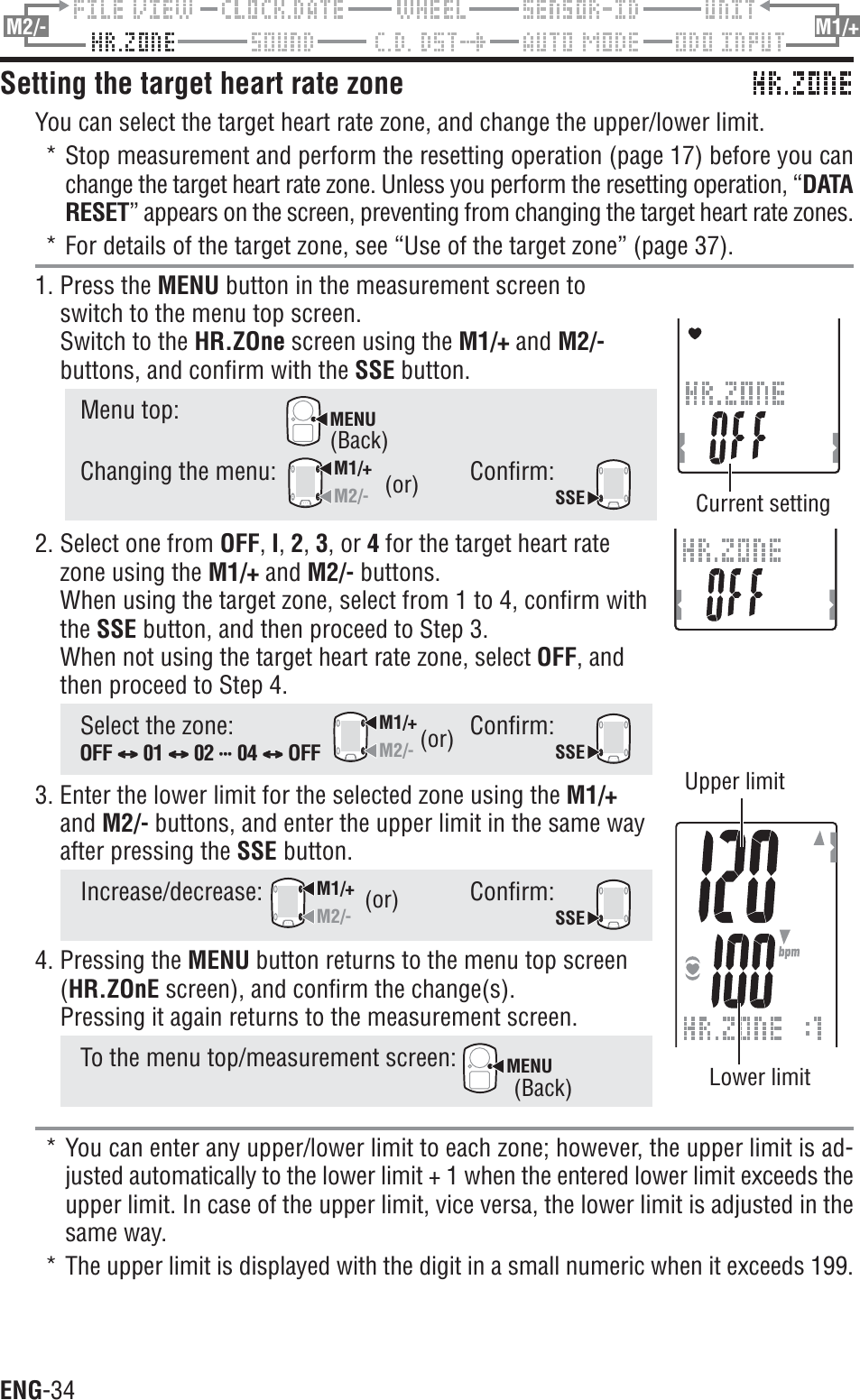ENG-34M2/- M1/+Setting the target heart rate zoneYou can select the target heart rate zone, and change the upper/lower limit.* Stop measurement and perform the resetting operation (page 17) before you canchange the target heart rate zone. Unless you perform the resetting operation, “DATARESET” appears on the screen, preventing from changing the target heart rate zones.* For details of the target zone, see “Use of the target zone” (page 37).1. Press the MENU button in the measurement screen toswitch to the menu top screen.Switch to the HR.ZOne screen using the M1/+ and M2/-buttons, and confirm with the SSE button.Menu top:MENUChanging the menu:M1/+M2/-Confirm:SSE2. Select one from OFF,I,2,3, or 4 for the target heart ratezone using the M1/+ and M2/- buttons.When using the target zone, select from 1 to 4, confirm withthe SSE button, and then proceed to Step 3.When not using the target heart rate zone, select OFF, andthen proceed to Step 4.Select the zone:M1/+M2/-Confirm:SSE3. Enter the lower limit for the selected zone using the M1/+and M2/- buttons, and enter the upper limit in the same wayafter pressing the SSE button.Increase/decrease:M1/+M2/-Confirm:SSE4. Pressing the MENU button returns to the menu top screen(HR.ZOnE screen), and confirm the change(s).Pressing it again returns to the measurement screen.To the menu top/measurement screen: MENU* You can enter any upper/lower limit to each zone; however, the upper limit is ad-justed automatically to the lower limit + 1 when the entered lower limit exceeds theupper limit. In case of the upper limit, vice versa, the lower limit is adjusted in thesame way.* The upper limit is displayed with the digit in a small numeric when it exceeds 199.(or)(or)Lower limitUpper limit(or)Current settingOFF CCCCC01 CCCCC 02 uuuuuuuuuuuuuuu 04 CCCCC OFF(Back)(Back)