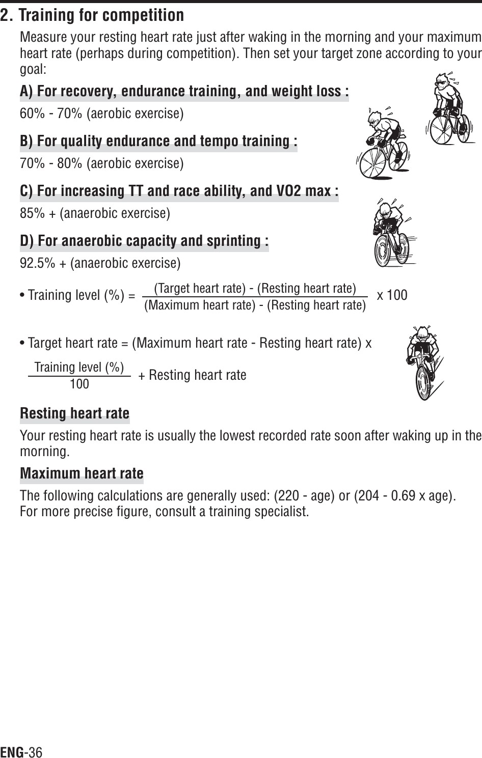 ENG-362. Training for competitionMeasure your resting heart rate just after waking in the morning and your maximumheart rate (perhaps during competition). Then set your target zone according to yourgoal:A) For recovery, endurance training, and weight loss :60% - 70% (aerobic exercise)B) For quality endurance and tempo training :70% - 80% (aerobic exercise)C) For increasing TT and race ability, and VO2 max :85% + (anaerobic exercise)D) For anaerobic capacity and sprinting :92.5% + (anaerobic exercise)• Training level (%) = x 100• Target heart rate = (Maximum heart rate - Resting heart rate) x+ Resting heart rateResting heart rateYour resting heart rate is usually the lowest recorded rate soon after waking up in themorning.Maximum heart rateThe following calculations are generally used: (220 - age) or (204 - 0.69 x age).For more precise figure, consult a training specialist.(Target heart rate) - (Resting heart rate)(Maximum heart rate) - (Resting heart rate)Training level (%)100