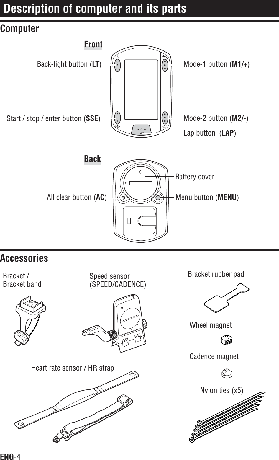 ENG-4Description of computer and its partsComputerAccessoriesBack-light button (LT)Start / stop / enter button (SSE)Mode-1 button (M1/+)Mode-2 button (M2/-)Menu button (MENU)Lap button  (LAP)Battery coverAll clear button (AC)FrontBracket /Bracket bandSpeed sensor(SPEED/CADENCE)Heart rate sensor / HR strapBracket rubber padWheel magnetCadence magnetNylon ties (x5)Back