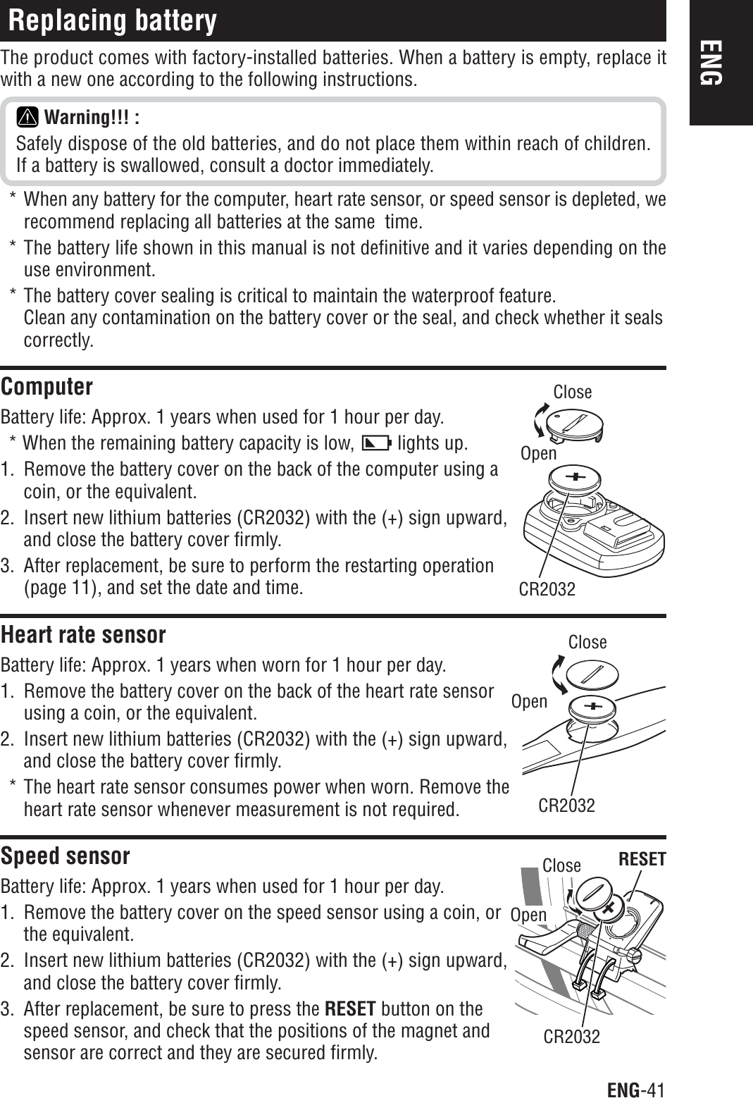 ENG-41ENGCR2032CR2032CloseOpenCloseOpenCloseOpenCR2032RESETReplacing batteryThe product comes with factory-installed batteries. When a battery is empty, replace itwith a new one according to the following instructions.Warning!!! :Safely dispose of the old batteries, and do not place them within reach of children.If a battery is swallowed, consult a doctor immediately.* When any battery for the computer, heart rate sensor, or speed sensor is depleted, werecommend replacing all batteries at the same  time.* The battery life shown in this manual is not definitive and it varies depending on theuse environment.* The battery cover sealing is critical to maintain the waterproof feature.Clean any contamination on the battery cover or the seal, and check whether it sealscorrectly.ComputerBattery life: Approx. 1 years when used for 1 hour per day.* When the remaining battery capacity is low,   lights up.1. Remove the battery cover on the back of the computer using acoin, or the equivalent.2. Insert new lithium batteries (CR2032) with the (+) sign upward,and close the battery cover firmly.3. After replacement, be sure to perform the restarting operation(page 11), and set the date and time.Heart rate sensorBattery life: Approx. 1 years when worn for 1 hour per day.1. Remove the battery cover on the back of the heart rate sensorusing a coin, or the equivalent.2. Insert new lithium batteries (CR2032) with the (+) sign upward,and close the battery cover firmly.* The heart rate sensor consumes power when worn. Remove theheart rate sensor whenever measurement is not required.Speed sensorBattery life: Approx. 1 years when used for 1 hour per day.1. Remove the battery cover on the speed sensor using a coin, orthe equivalent.2. Insert new lithium batteries (CR2032) with the (+) sign upward,and close the battery cover firmly.3. After replacement, be sure to press the RESET button on thespeed sensor, and check that the positions of the magnet andsensor are correct and they are secured firmly.