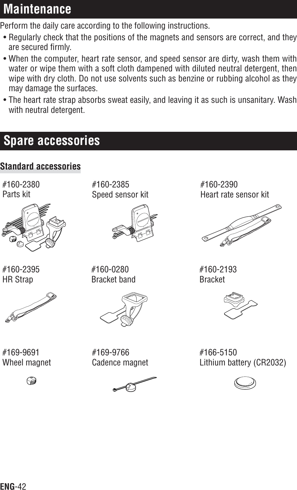 ENG-42Spare accessoriesMaintenancePerform the daily care according to the following instructions.• Regularly check that the positions of the magnets and sensors are correct, and theyare secured firmly.• When the computer, heart rate sensor, and speed sensor are dirty, wash them withwater or wipe them with a soft cloth dampened with diluted neutral detergent, thenwipe with dry cloth. Do not use solvents such as benzine or rubbing alcohol as theymay damage the surfaces.• The heart rate strap absorbs sweat easily, and leaving it as such is unsanitary. Washwith neutral detergent.Standard accessories#160-2380Parts kit#160-2385Speed sensor kit#160-2390Heart rate sensor kit#160-2395HR Strap#160-0280Bracket band#160-2193Bracket#169-9691Wheel magnet#169-9766Cadence magnet#166-5150Lithium battery (CR2032)