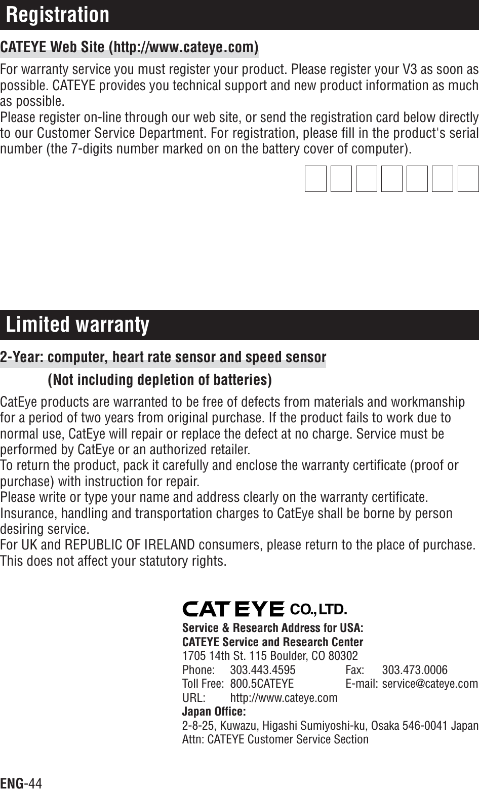 ENG-44Limited warranty2-Year: computer, heart rate sensor and speed sensor(Not including depletion of batteries)CatEye products are warranted to be free of defects from materials and workmanshipfor a period of two years from original purchase. If the product fails to work due tonormal use, CatEye will repair or replace the defect at no charge. Service must beperformed by CatEye or an authorized retailer.To return the product, pack it carefully and enclose the warranty certificate (proof orpurchase) with instruction for repair.Please write or type your name and address clearly on the warranty certificate.Insurance, handling and transportation charges to CatEye shall be borne by persondesiring service.For UK and REPUBLIC OF IRELAND consumers, please return to the place of purchase.This does not affect your statutory rights.RegistrationCATEYE Web Site (http://www.cateye.com)For warranty service you must register your product. Please register your V3 as soon aspossible. CATEYE provides you technical support and new product information as muchas possible.Please register on-line through our web site, or send the registration card below directlyto our Customer Service Department. For registration, please fill in the product&apos;s serialnumber (the 7-digits number marked on on the battery cover of computer).CO.,LTD.Service &amp; Research Address for USA:CATEYE Service and Research Center1705 14th St. 115 Boulder, CO 80302Phone: 303.443.4595 Fax: 303.473.0006Toll Free: 800.5CATEYE E-mail: service@cateye.comURL: http://www.cateye.comJapan Office:2-8-25, Kuwazu, Higashi Sumiyoshi-ku, Osaka 546-0041 JapanAttn: CATEYE Customer Service Section