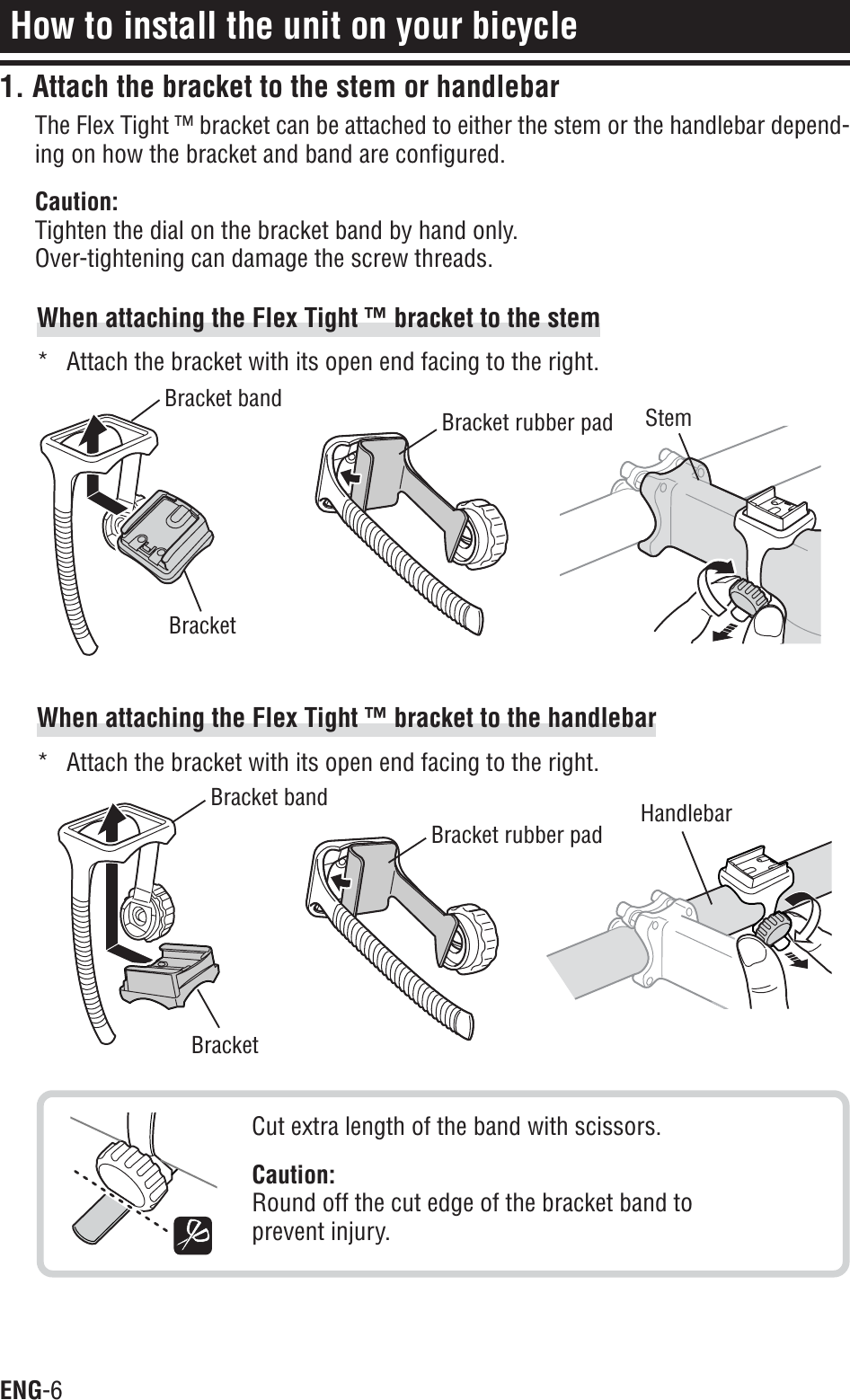 ENG-6How to install the unit on your bicycleWhen attaching the Flex Tight ™ bracket to the stem* Attach the bracket with its open end facing to the right.When attaching the Flex Tight ™ bracket to the handlebar* Attach the bracket with its open end facing to the right.Cut extra length of the band with scissors.Caution:Round off the cut edge of the bracket band toprevent injury.BracketBracket bandBracket rubber pad StemBracketBracket bandBracket rubber pad Handlebar1. Attach the bracket to the stem or handlebarThe Flex Tight ™ bracket can be attached to either the stem or the handlebar depend-ing on how the bracket and band are configured.Caution:Tighten the dial on the bracket band by hand only.Over-tightening can damage the screw threads.