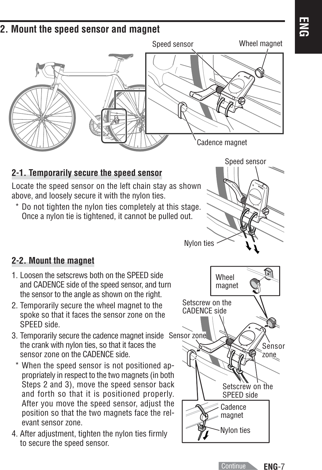 ENG-7ENGSPEEDCADENCESPEEDSPEEDCADENCE2. Mount the speed sensor and magnet2-1. Temporarily secure the speed sensorLocate the speed sensor on the left chain stay as shownabove, and loosely secure it with the nylon ties.* Do not tighten the nylon ties completely at this stage.Once a nylon tie is tightened, it cannot be pulled out.2-2. Mount the magnet1. Loosen the setscrews both on the SPEED sideand CADENCE side of the speed sensor, and turnthe sensor to the angle as shown on the right.2. Temporarily secure the wheel magnet to thespoke so that it faces the sensor zone on theSPEED side.3. Temporarily secure the cadence magnet insidethe crank with nylon ties, so that it faces thesensor zone on the CADENCE side.* When the speed sensor is not positioned ap-propriately in respect to the two magnets (in bothSteps 2 and 3), move the speed sensor backand forth so that it is positioned properly.After you move the speed sensor, adjust theposition so that the two magnets face the rel-evant sensor zone.4. After adjustment, tighten the nylon ties firmlyto secure the speed sensor.Wheel magnetCadence magnetSpeed sensorNylon tiesSpeed sensorWheelmagnetCadencemagnetNylon tiesSetscrew on theCADENCE sideSensor zoneSensorzoneSetscrew on theSPEED sideContinue