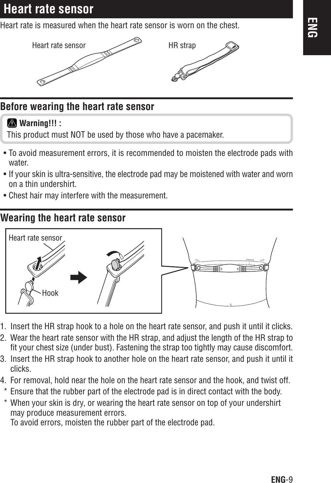 ENG-9ENGHeart rate sensorHeart rate is measured when the heart rate sensor is worn on the chest.1. Insert the HR strap hook to a hole on the heart rate sensor, and push it until it clicks.2. Wear the heart rate sensor with the HR strap, and adjust the length of the HR strap tofit your chest size (under bust). Fastening the strap too tightly may cause discomfort.3. Insert the HR strap hook to another hole on the heart rate sensor, and push it until itclicks.4. For removal, hold near the hole on the heart rate sensor and the hook, and twist off.* Ensure that the rubber part of the electrode pad is in direct contact with the body.* When your skin is dry, or wearing the heart rate sensor on top of your undershirtmay produce measurement errors.To avoid errors, moisten the rubber part of the electrode pad.Heart rate sensorHookBefore wearing the heart rate sensorWarning!!! :This product must NOT be used by those who have a pacemaker.• To avoid measurement errors, it is recommended to moisten the electrode pads withwater.• If your skin is ultra-sensitive, the electrode pad may be moistened with water and wornon a thin undershirt.• Chest hair may interfere with the measurement.Wearing the heart rate sensorHeart rate sensor HR strap