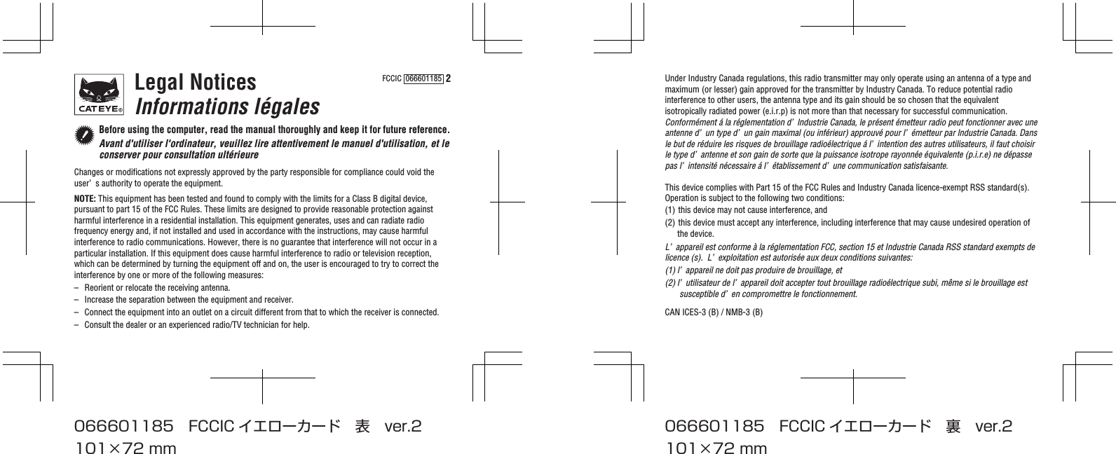 FCCIC  066601185  2Legal NoticesInformations légalesBefore using the computer, read the manual thoroughly and keep it for future reference.Avant d&apos;utiliser l&apos;ordinateur, veuillez lire attentivement le manuel d&apos;utilisation, et le conserver pour consultation ultérieureChanges or modifications not expressly approved by the party responsible for compliance could void the user’ s authority to operate the equipment.NOTE: This equipment has been tested and found to comply with the limits for a Class B digital device, pursuant to part 15 of the FCC Rules. These limits are designed to provide reasonable protection against harmful interference in a residential installation. This equipment generates, uses and can radiate radio frequency energy and, if not installed and used in accordance with the instructions, may cause harmful interference to radio communications. However, there is no guarantee that interference will not occur in a particular installation. If this equipment does cause harmful interference to radio or television reception, which can be determined by turning the equipment off and on, the user is encouraged to try to correct the interference by one or more of the following measures: –  Reorient or relocate the receiving antenna.–  Increase the separation between the equipment and receiver. –  Connect the equipment into an outlet on a circuit different from that to which the receiver is connected. –  Consult the dealer or an experienced radio/TV technician for help.Under Industry Canada regulations, this radio transmitter may only operate using an antenna of a type and maximum (or lesser) gain approved for the transmitter by Industry Canada. To reduce potential radio interference to other users, the antenna type and its gain should be so chosen that the equivalent isotropically radiated power (e.i.r.p) is not more than that necessary for successful communication.Conformément á la réglementation d’ lndustrie Canada, le présent émetteur radio peut fonctionner avec une antenne d’ un type d’ un gain maximal (ou inférieur) approuvé pour l’ émetteur par lndustrie Canada. Dans le but de réduire les risques de brouillage radioélectrique á l’ intention des autres utilisateurs, il faut choisir le type d’ antenne et son gain de sorte que la puissance isotrope rayonnée équivalente (p.i.r.e) ne dépasse pas l’ intensité nécessaire á l’ établissement d’ une communication satisfaisante.This device complies with Part 15 of the FCC Rules and Industry Canada licence-exempt RSS standard(s).Operation is subject to the following two conditions:(1) this device may not cause interference, and(2) this device must accept any interference, including interference that may cause undesired operation of the device.L’ appareil est conforme à la réglementation FCC, section 15 et Industrie Canada RSS standard exempts de licence (s).  L’ exploitation est autorisée aux deux conditions suivantes:(1) l’ appareil ne doit pas produire de brouillage, et(2) l’ utilisateur de l’ appareil doit accepter tout brouillage radioélectrique subi, même si le brouillage est susceptible d’ en compromettre le fonctionnement.CAN ICES-3 (B) / NMB-3 (B)101×72 mm066601185 FCCIC イエローカード 表 ver.2101×72 mm066601185 FCCIC イエローカード 裏 ver.2