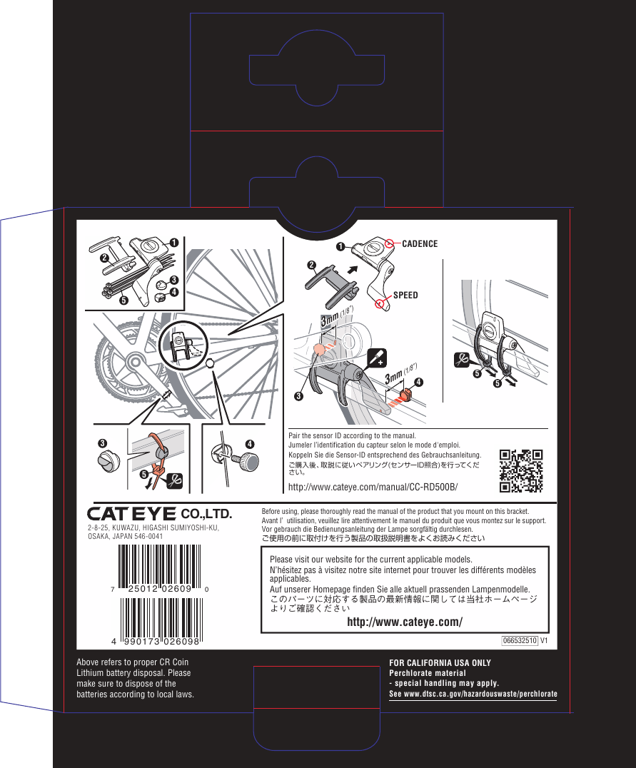 FOR CALIFORNIA USA ONLYPerchlorate material- special handling may apply.See www.dtsc.ca.gov/hazardouswaste/perchlorate2-8-25, KUWAZU, HIGASHI SUMIYOSHI-KU,OSAKA, JAPAN 546-0041CO.,LTD.Before using, please thoroughly read the manual of the product that you mount on this bracket. Avant l’ utilisation, veuillez lire attentivement le manuel du produit que vous montez sur le support.Vor gebrauch die Bedienungsanleitung der Lampe sorgfältig durchlesen.ご使用の前に取付けを行う製品の取扱説明書をよくお読みくださいAbove refers to proper CR Coin Lithium battery disposal. Please make sure to dispose of the batteries according to local laws.http://www.cateye.com/Please visit our website for the current applicable models.N’hésitez pas à visitez notre site internet pour trouver les différents modèles applicables.Auf unserer Homepage finden Sie alle aktuell prassenden Lampenmodelle.このパーツに対応する製品の最新情報に関しては当社ホームページよりご確認ください066532510  V1CADENCESPEED2143mm (1/8”)3mm (1/8”)35535413254Pair the sensor ID according to the manual.Jumeler l’identification du capteur selon le mode d&apos;emploi. Koppeln Sie die Sensor-ID entsprechend des Gebrauchsanleitung.ご購入後、取説に従いペアリング(センサーID照合)を行ってください。http://www.cateye.com/manual/CC-RD500B/3mm (1/8”)3mm (1/8”)4 990173 026098725012 02609 0